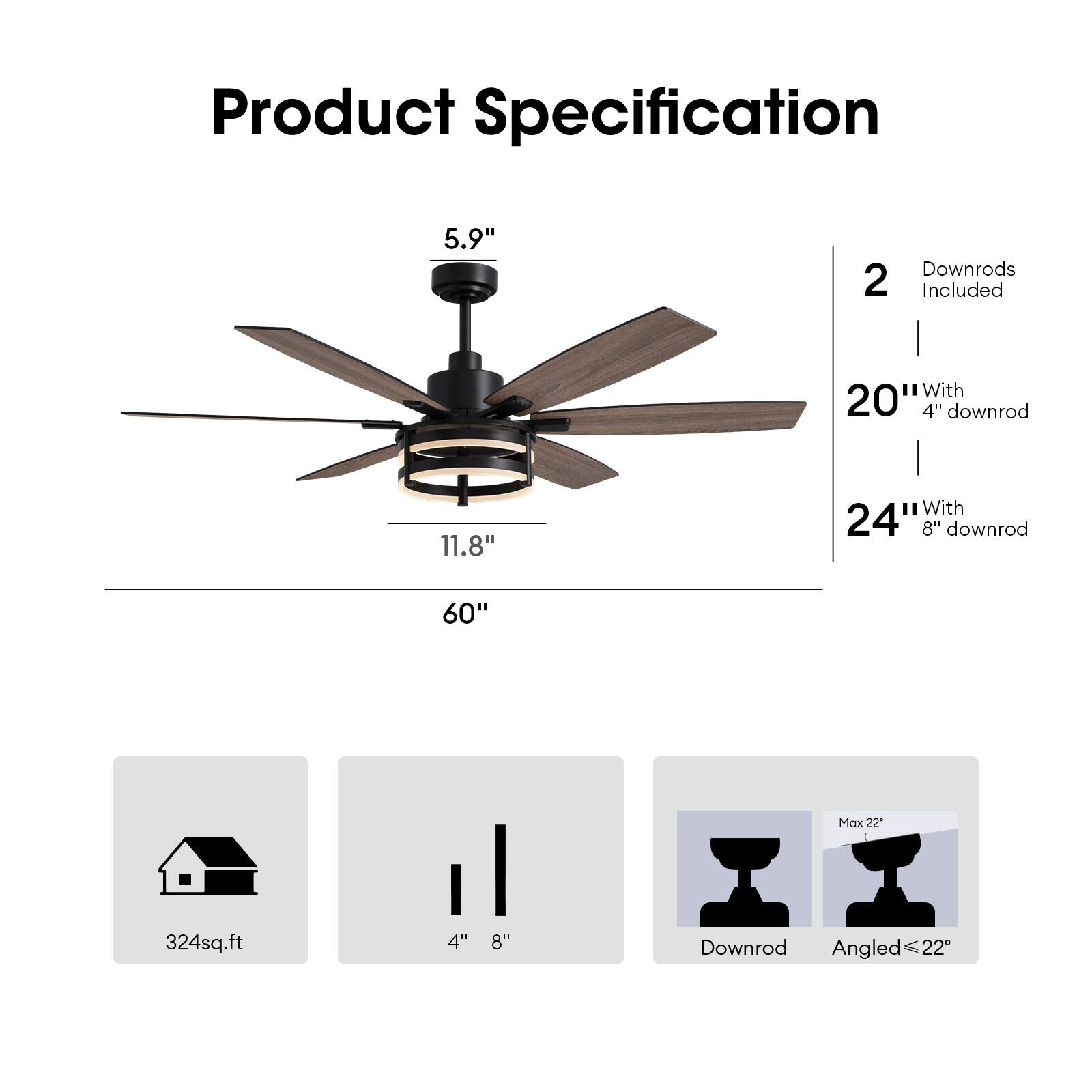Product Specification

- Blade Size: 5.9"
- Blade Span: 60"
- Blade Height: 11.8"
- Downrods Included: 2
  - 20" with 4" downrod
  - 24" with 8" downrod
- Coverage: 324 sq.ft
- Downrod Options: 4" or 8"
- Max Angle: 22°
- Downrod Angle: ≤ 22°