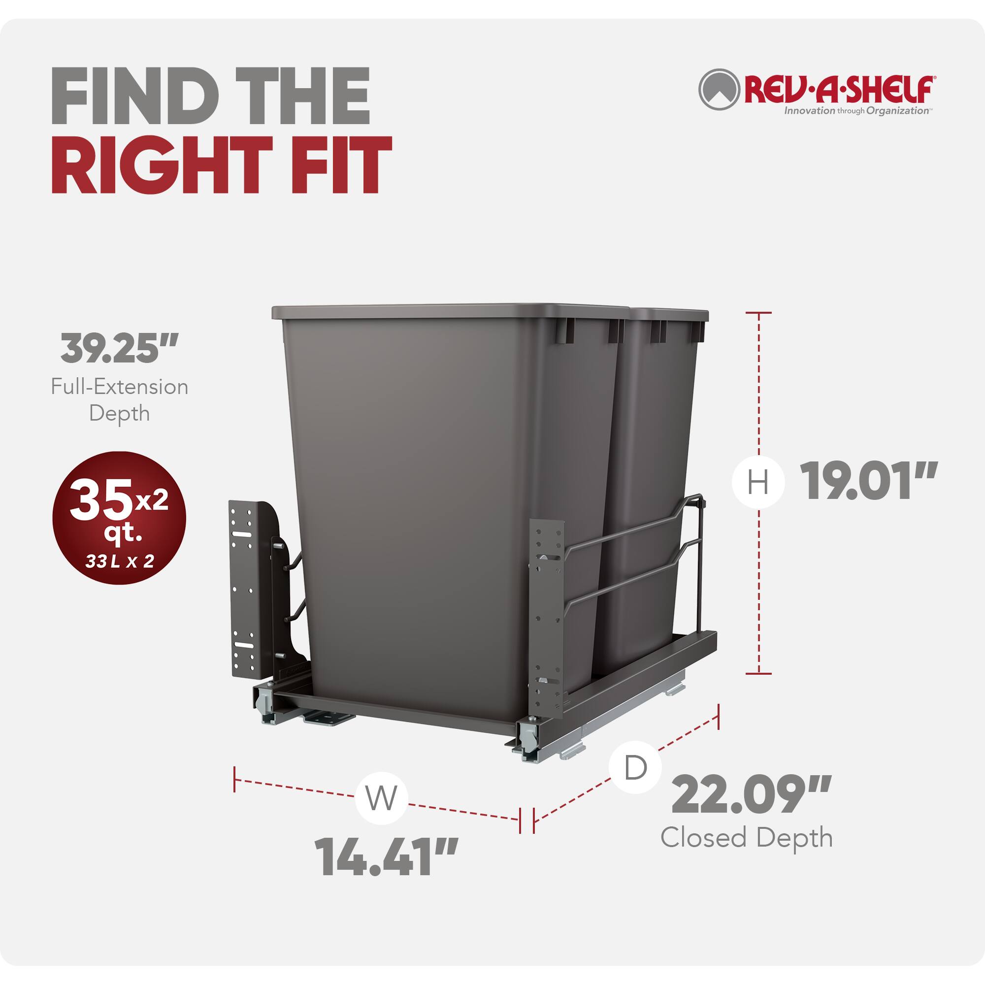 FIND THE RIGHT FIT

REV-A-SHELF Innovation through Organization

39.25" Full-Extension Depth

35x2 qt. 33Lx2

H 19.01"

W 14.41"

D 22.09" Closed Depth