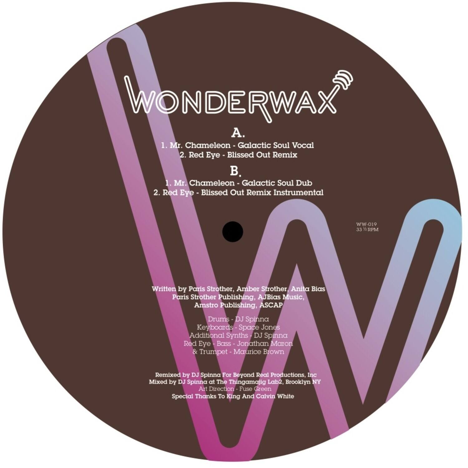 **WONDERWAX**

**A.**
1. Mr. Chameleon - Galactic Soul Vocal  
2. Red Eye - Blissed Out Remix  

**B.**
1. Mr. Chameleon - Galactic Soul Dub  
2. Red Eye - Blissed Out Remix Instrumental  

WW-019  
33 1/3 RPM  

Written by Paris Strother, Amber Strother, Anita Bias  
Paris Strother Publishing, AJBias Music, Amstro Publishing, ASCAP  

Drums - DJ Spinna  
Keyboards - Space Jones  
Additional Synths - Jonathan Maron  
Red Eye - Bass - Maurice Brown  
& Trumpet - And Calvin White  

Remixed by DJ Spinna For Beyond Real Productions, Inc  
Mixed by DJ Spinna at The Thingamajig Lab2, Brooklyn NY  
Art Direction - Jonathan Maron  
Special Thanks to King Thingamajig  

Brooklyn Inc NY