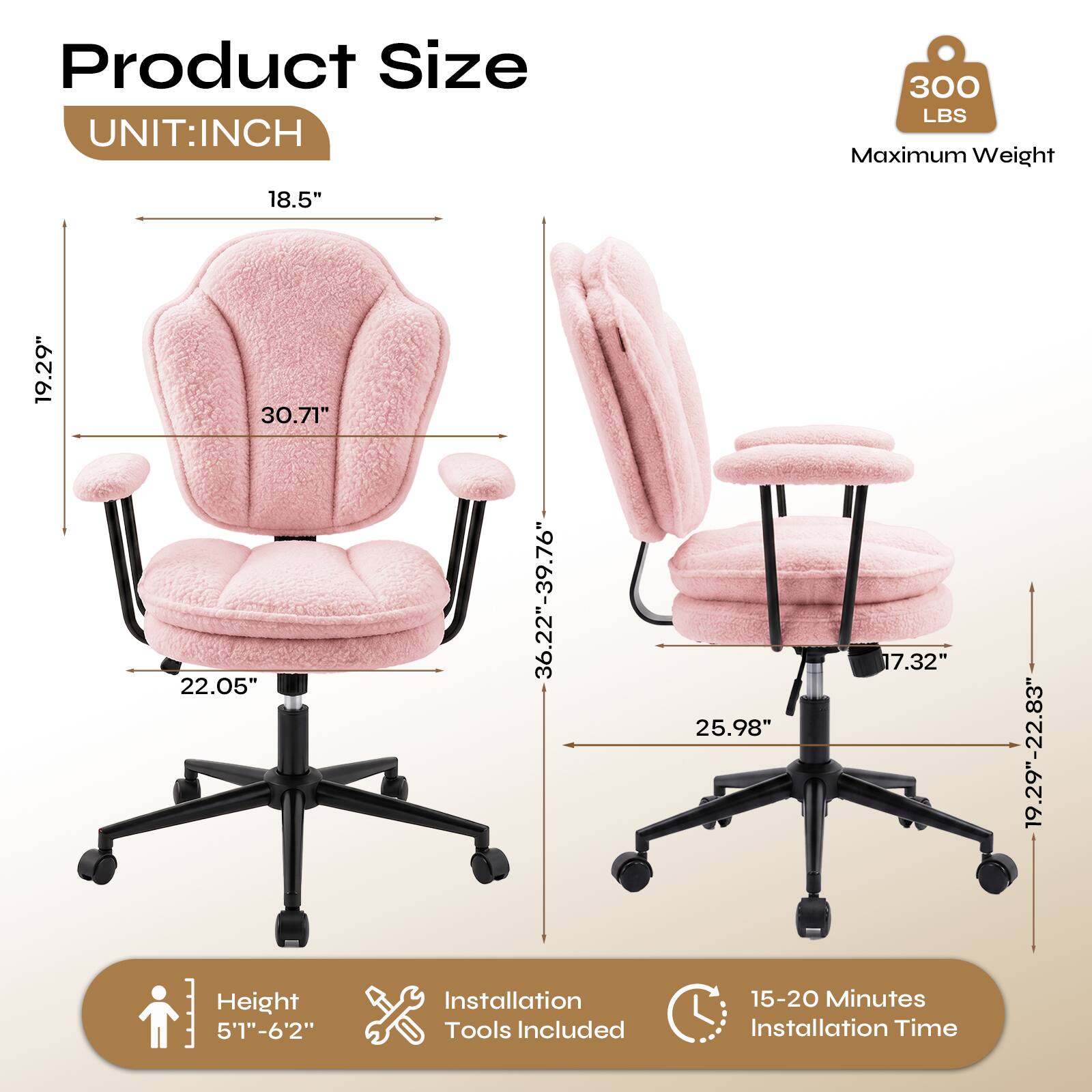 Product Size  
UNIT: INCH  
300 LBS Maximum Weight  
18.5"  
19.29"  
30.71"  
22.05"  
Height 5'1"-6'2"  
36.22"-39.76"  
Installation Tools Included  
17.32"  
25.98"  
15-20 Minutes Installation Time  
19.29"-22.83"