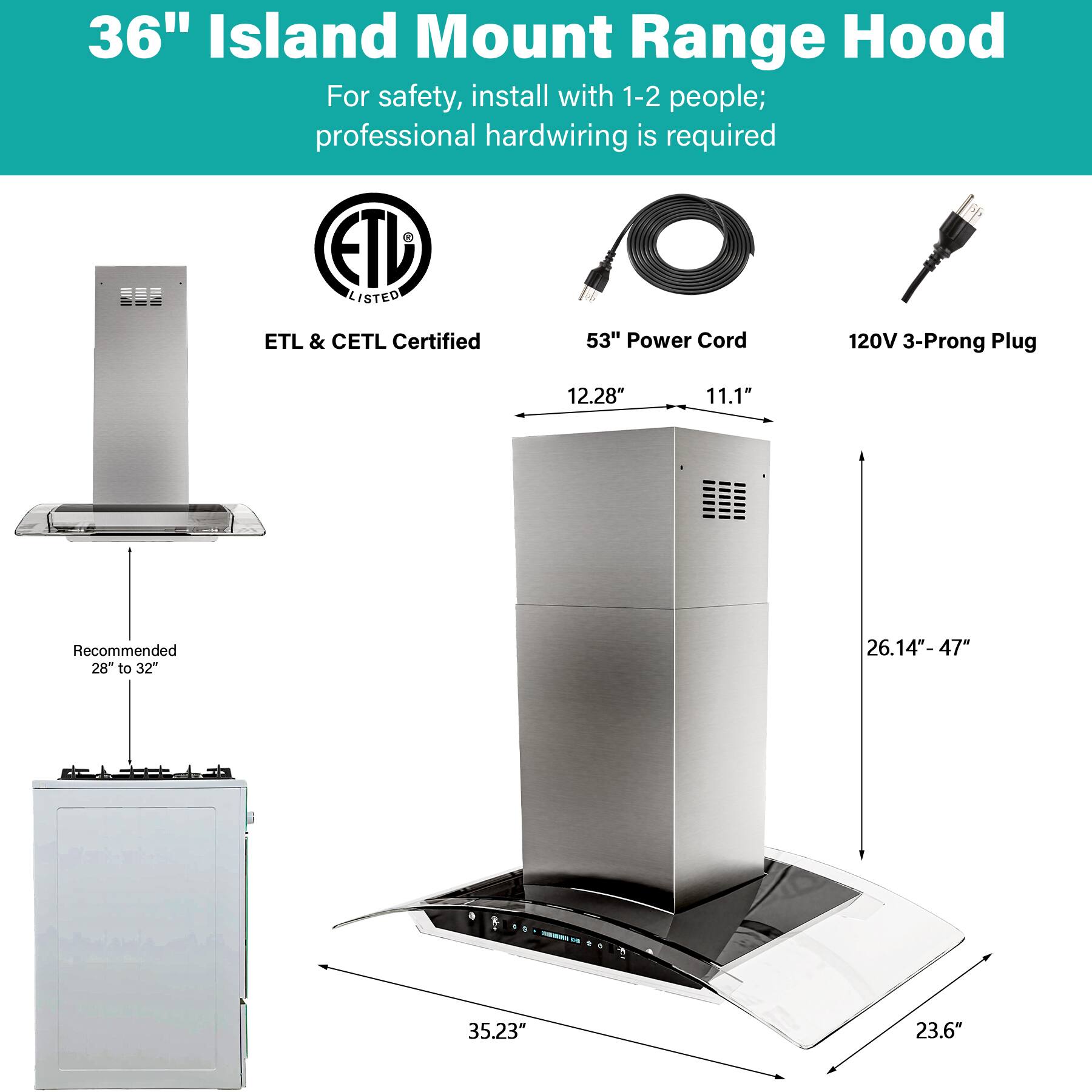36" Island Mount Range Hood  
For safety, install with 1-2 people; professional hardwiring is required  

ETL LISTED  
ETL & CETL Certified  

53" Power Cord  
120V 3-Prong Plug  

Dimensions:  
- 12.28"  
- 11.1"  
- 26.14" - 47"  
- 35.23"  
- 23.6"  

Recommended 28" to 32"