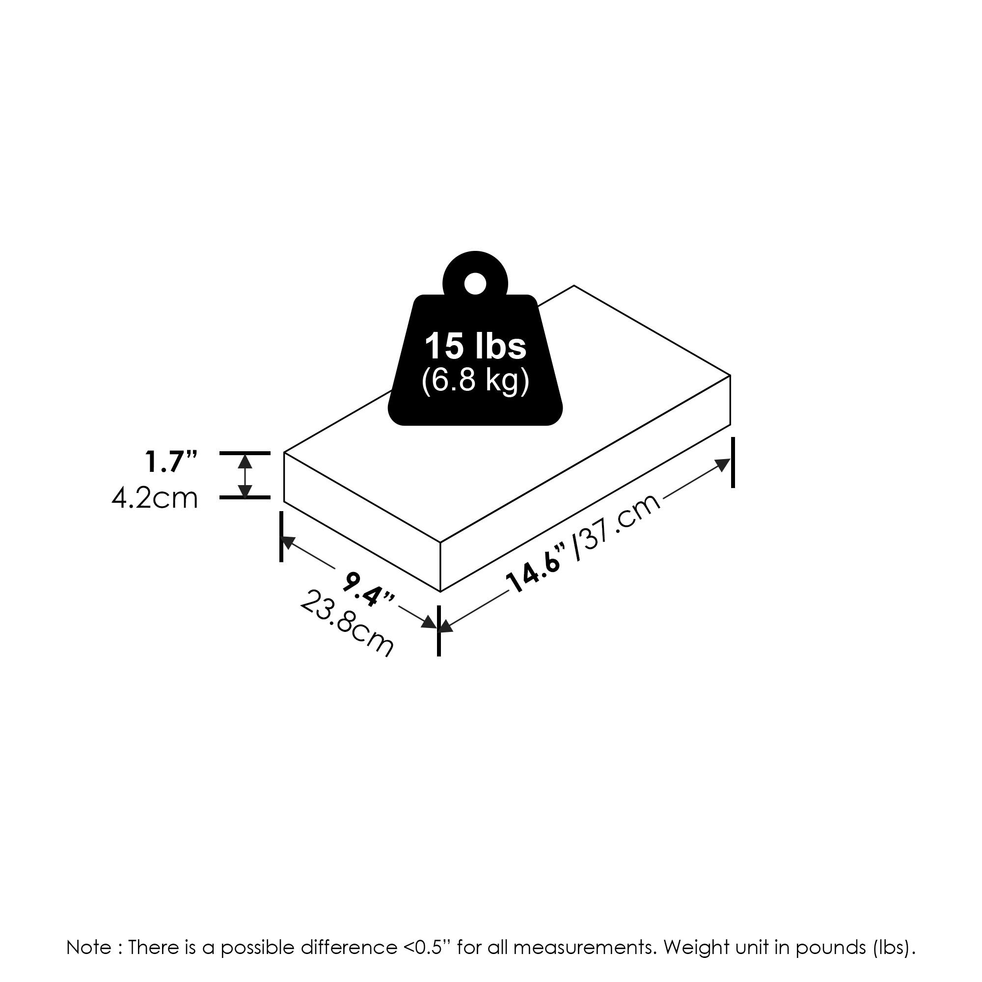 15 lbs (6.8 kg)  
1.7" (4.2 cm)  
9.4" (23.8 cm)  
14.6" (37 cm)  

Note: There is a possible difference <0.5" for all measurements. Weight unit in pounds (lbs).