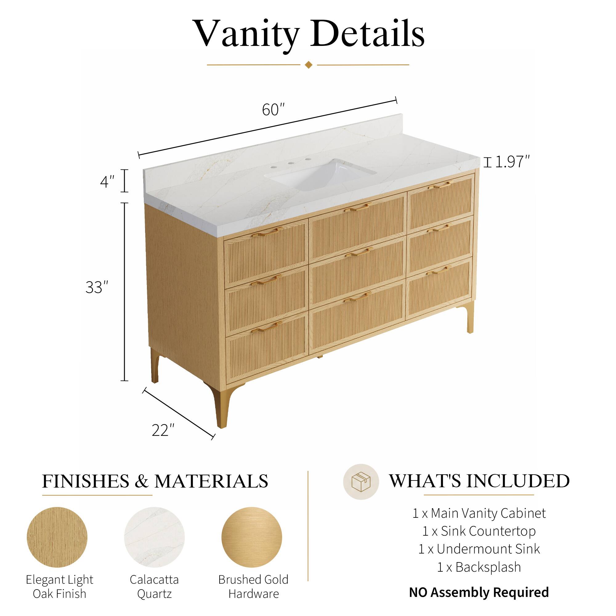 Vanity Details

60" 4" 1.97" 33" 22"

FINISHES & MATERIALS

Elegant Light Oak Finish
Calacatta Quartz
Brushed Gold Hardware

WHAT'S INCLUDED

1 x Main Vanity Cabinet
1 x Sink Countertop
1 x Undermount Sink
1 x Backsplash

NO Assembly Required