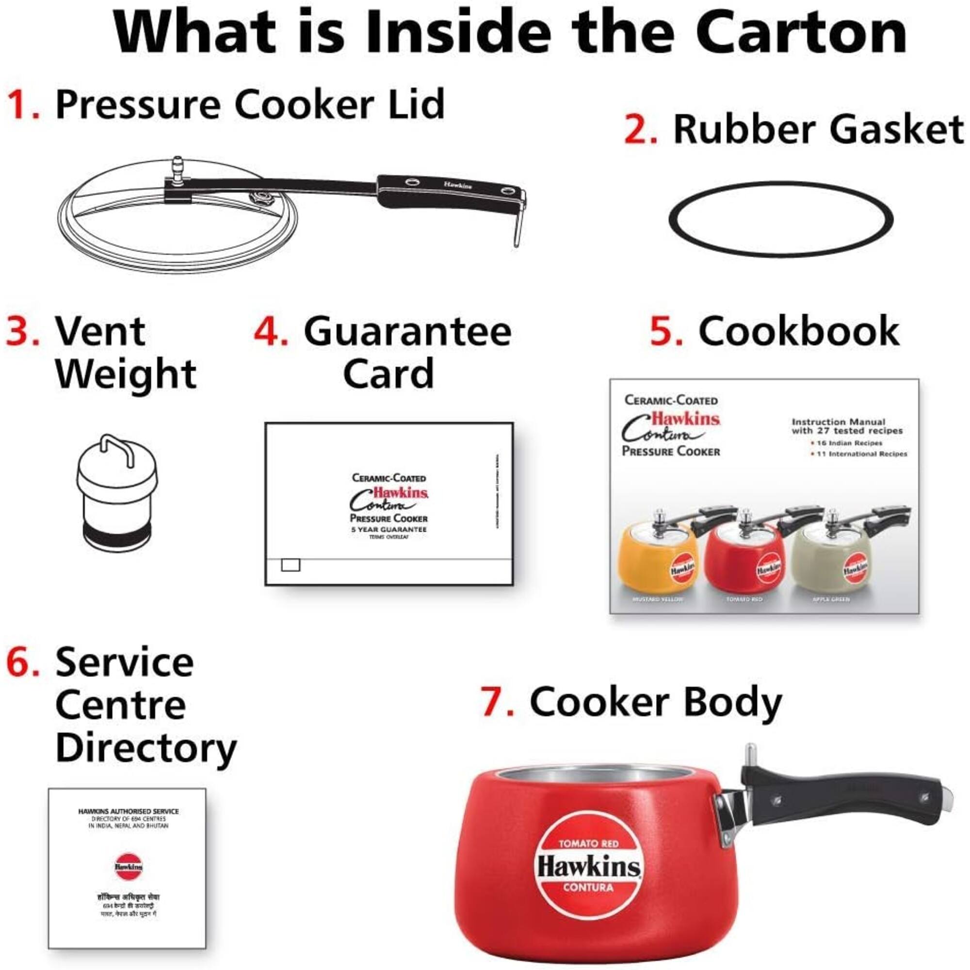 What is Inside the Carton  
1. Pressure Cooker Lid  
2. Rubber Gasket  
3. Vent Weight  
4. Guarantee Card  
5. Cookbook  
CERAMIC-COATED Hawkins Instruction Manual Contain with 27 tested recipes 16 Indian Recipes PRESSURE COOKER " International Recipes  
CERAMIC-COATED Hawkins Contura PRESSURE COOKER : 5 YEAR GUARANTEE  
6. Service Centre Directory  
7. Cooker Body