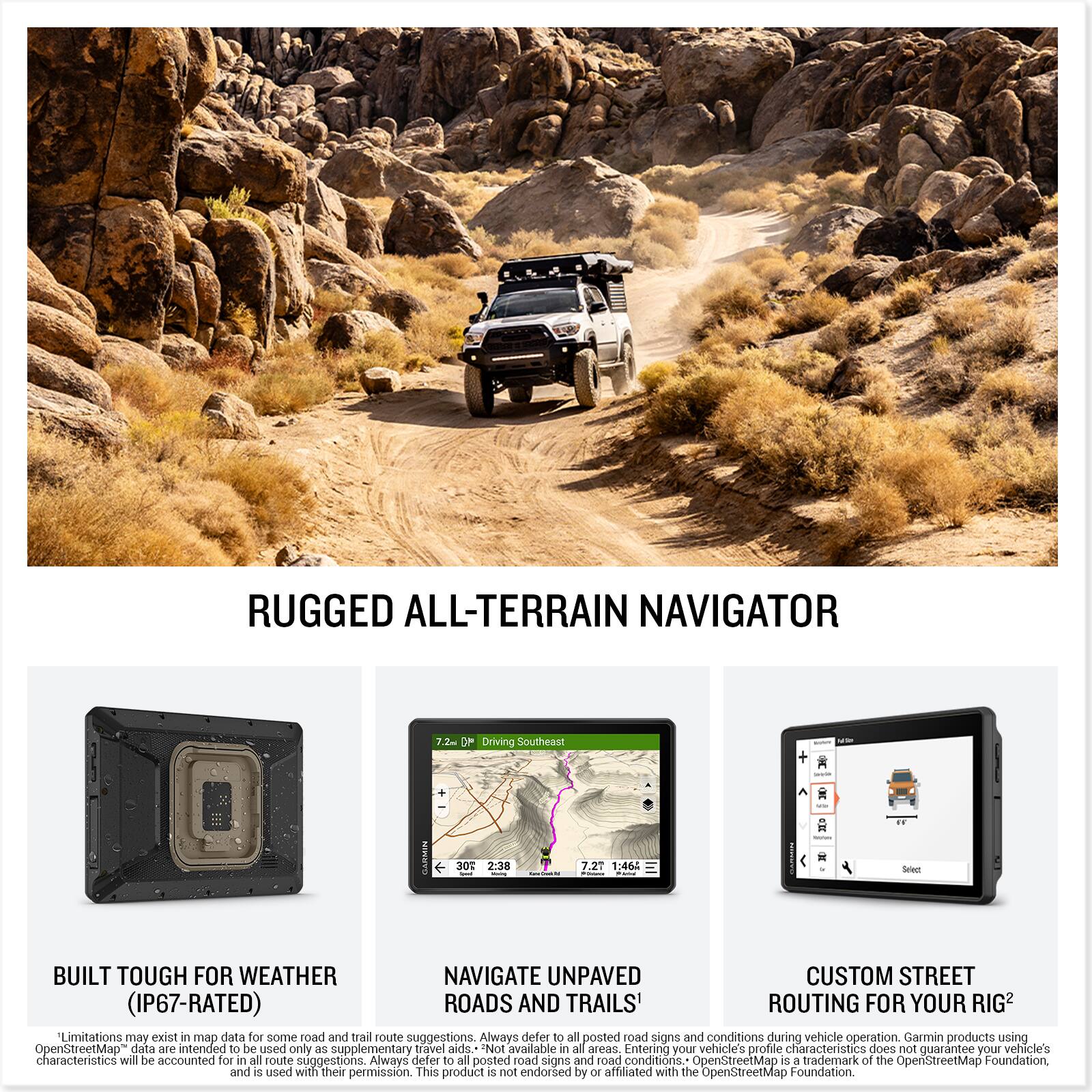 **RUGGED ALL-TERRAIN NAVIGATOR**

**BUILT TOUGH FOR WEATHER (IP67-RATED)**  
Limitations may exist in map data for some road and trail route suggestions. Always defer to all posted road signs and conditions during vehicle operation. Garmin products using OpenStreetMap data are intended to be used only as supplementary travel aids. Not available in all areas. Entering your vehicle's profile characteristics does not guarantee your vehicle's characteristics will be accounted for in all route suggestions. Always defer to all posted road signs and road conditions. OpenStreetMap is a trademark of the OpenStreetMap Foundation, and is used with their permission. This product is not endorsed by or affiliated with the OpenStreetMap Foundation.

**NAVIGATE UNPAVED ROADS AND TRAILS**  
7.2" Driving Southeast 30° 2:38 7.21 1:46:46

**CUSTOM STREET ROUTING FOR YOUR RIG**
