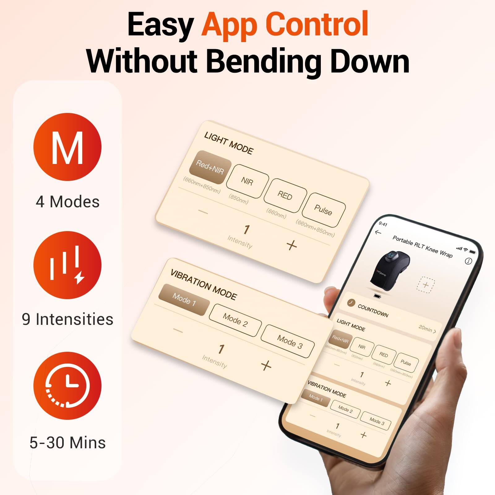 Easy App Control Without Bending Down

- 4 Modes
- 9 Intensities
- 5-30 Mins

LIGHT MODE
- Red+NIR (660nm+850nm)
- NIR (850nm)
- RED (660nm)
- Pulse

VIBRATION MODE
- Mode 1
- Mode 2
- Mode 3

COUNTDOWN Mode
- 20min

Portable ALT Knee Wrap