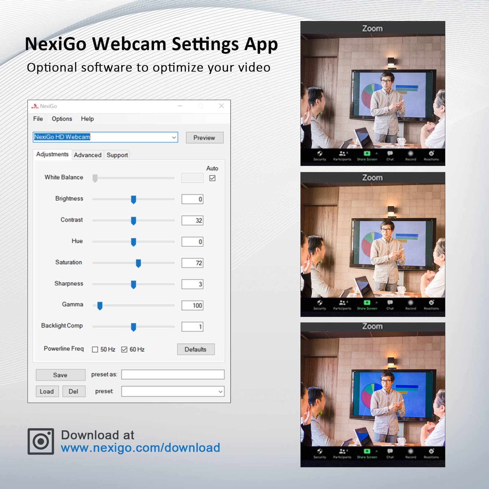 NexiGo Webcam Settings App  
Optional software to optimize your video  

NexiGo HD Webcam  
Adjustments  
- White Balance: Auto  
- Brightness: 0  
- Contrast: 32  
- Hue: 0  
- Saturation: 72  
- Sharpness: 3  
- Gamma: 100  
- Backlight Comp: 1  
- Powerline Freq: 50 Hz / 60 Hz  

Advanced  
Support  
Security  

File Options Help  

Save preset as:  
Load Del preset  

Download at www.nexigo.com/download