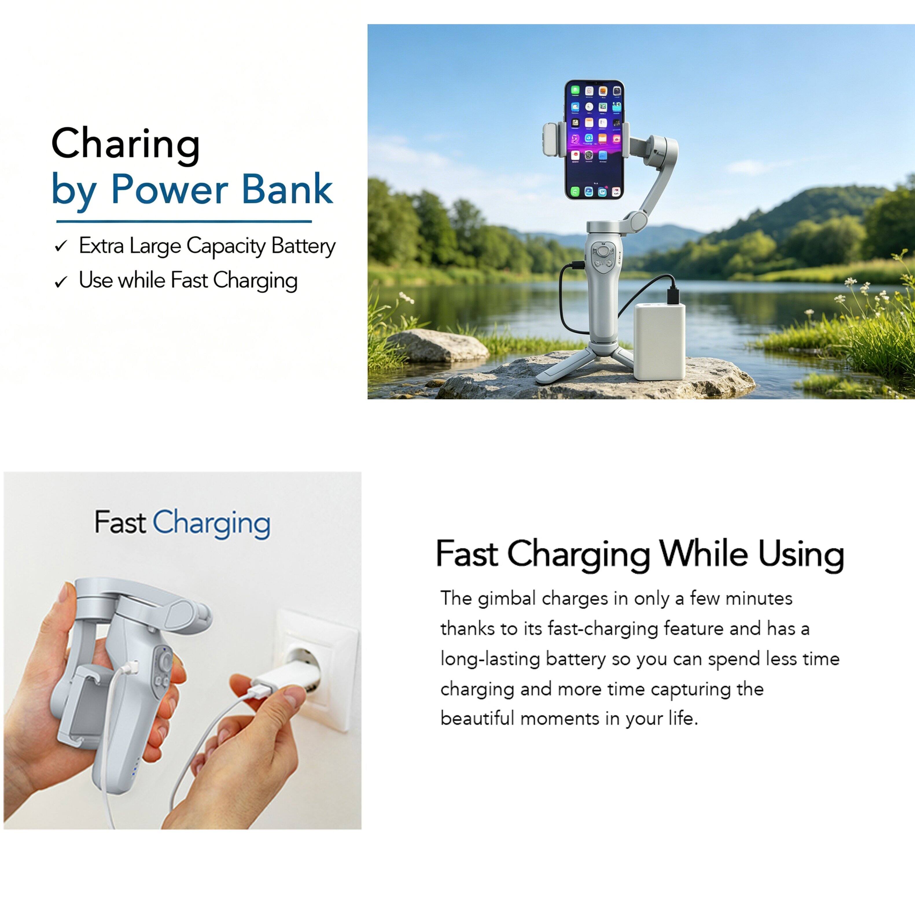 Charging by Power Bank  
- Extra Large Capacity Battery  
- Use while Fast Charging  

Fast Charging  

Fast Charging While Using  
The gimbal charges in only a few minutes thanks to its fast-charging feature and has a long-lasting battery so you can spend less time charging and more time capturing the beautiful moments in your life.