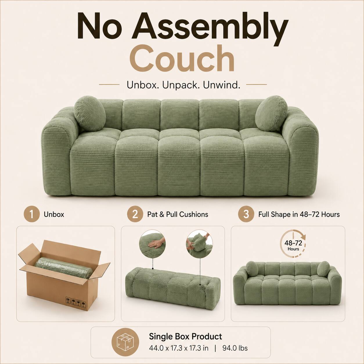No Assembly Couch  
Unbox. Unpack. Unwind.  

1. Unbox  
2. Pat & Pull Cushions  
3. Full Shape in 48-72 Hours  

Single Box Product  
44.0 x 17.3 x 17.3 in | 94.0 lbs