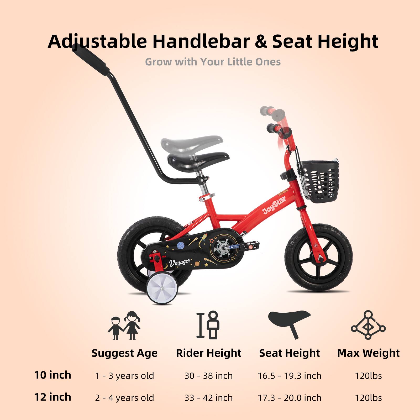 Adjustable Handlebar & Seat Height  
Grow with Your Little Ones  

JoyStar Voyager  

Suggest Age | Rider Height | Seat Height | Max Weight  
10 inch | 1 - 3 years old | 30 - 38 inch | 16.5 - 19.3 inch | 120lbs  
12 inch | 2 - 4 years old | 33 - 42 inch | 17.3 - 20.0 inch | 120lbs