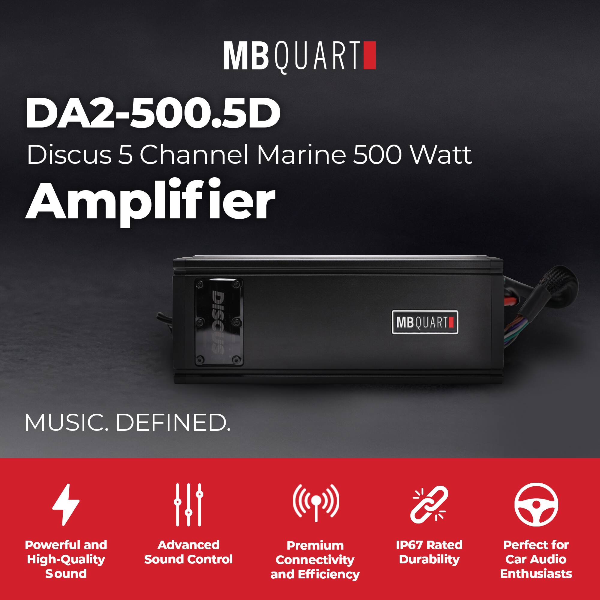 MB QUART  
DA2-500.5D  
Discus 5 Channel Marine 500 Watt Amplifier  

MUSIC. DEFINED.  

Powerful and High-Quality Sound  
Advanced Sound Control  
Premium Connectivity and Efficiency  
IP67 Rated Durability  
Perfect for Car Audio Enthusiasts