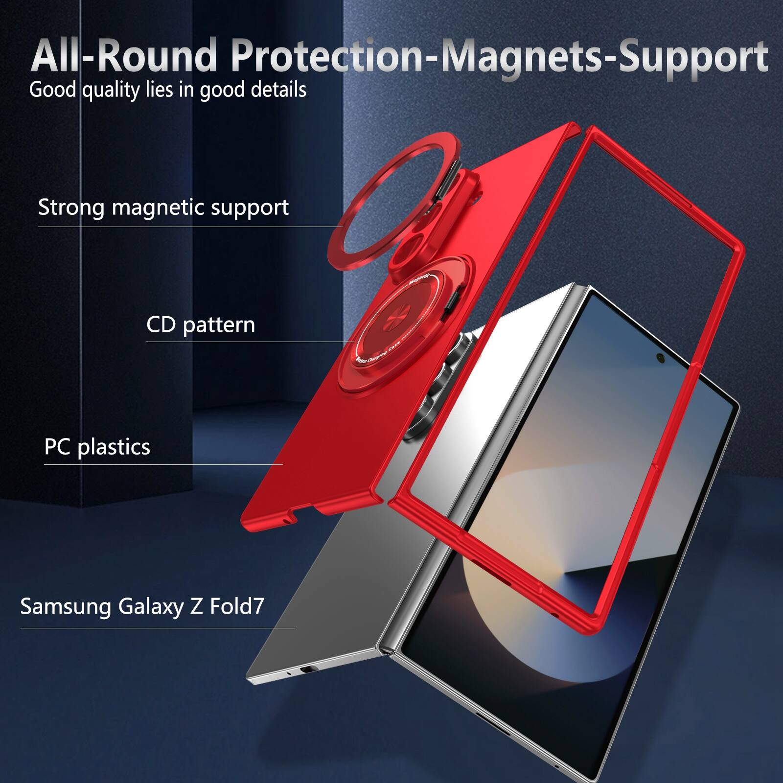 All-Round Protection-Magnets-Support  
Good quality lies in good details  
Strong magnetic support  
CD pattern  
PC plastics  
Samsung Galaxy Z Fold7