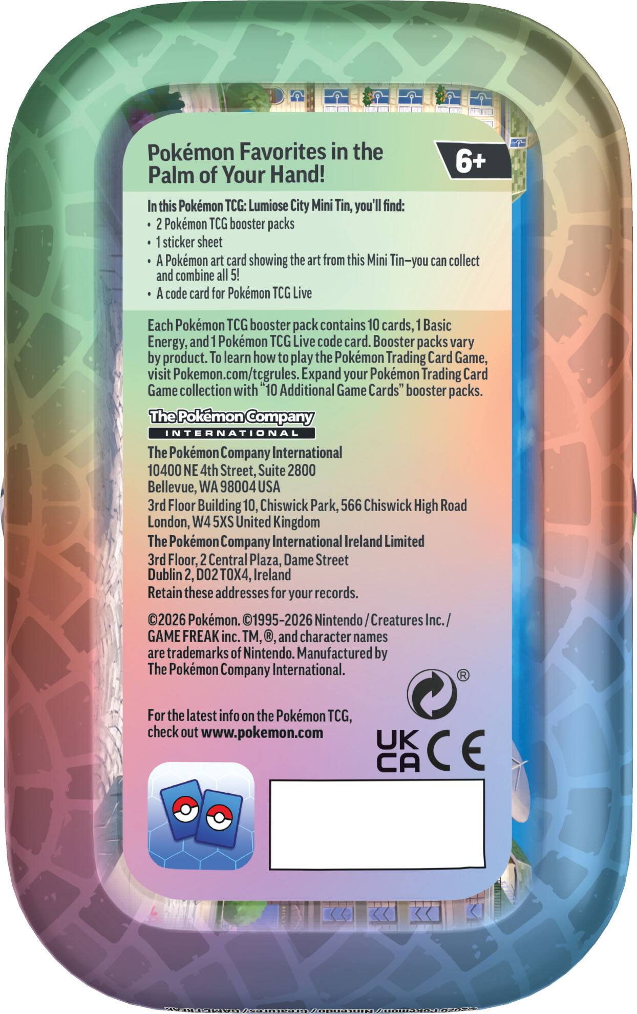 Pokémon Favorites in the Palm of Your Hand!  
In this Pokémon TCG: Lumiose City Mini Tin, you'll find:  
- 2 Pokémon TCG booster packs  
- 1 sticker sheet  
- A Pokémon art card showing the art from this Mini Tin—you can collect and combine all 5!  
- A code card for Pokémon TCG Live  

Each Pokémon TCG booster pack contains 10 cards, 1 Basic Energy, and 1 Pokémon TCG Live code card. Booster packs vary by product. To learn how to play the Pokémon Trading Card Game, visit Pokémon.com/tcgrules. Expand your Pokémon Trading Card Game collection with "10 Additional Game Cards" booster packs.  

The Pokémon Company International  
The Pokémon Company International Ireland Limited  
10400 NE 4th Street, Suite 2800  
Bellevue, WA 98004 USA  
3rd Floor Building 10, Chiswick Park, 566 Chiswick High Road  
London, W4 5XS United Kingdom  
3rd Floor, 2 Central Plaza, Dame Street  
Dublin 2, D02 TOX4, Ireland  

Retain these addresses for your records