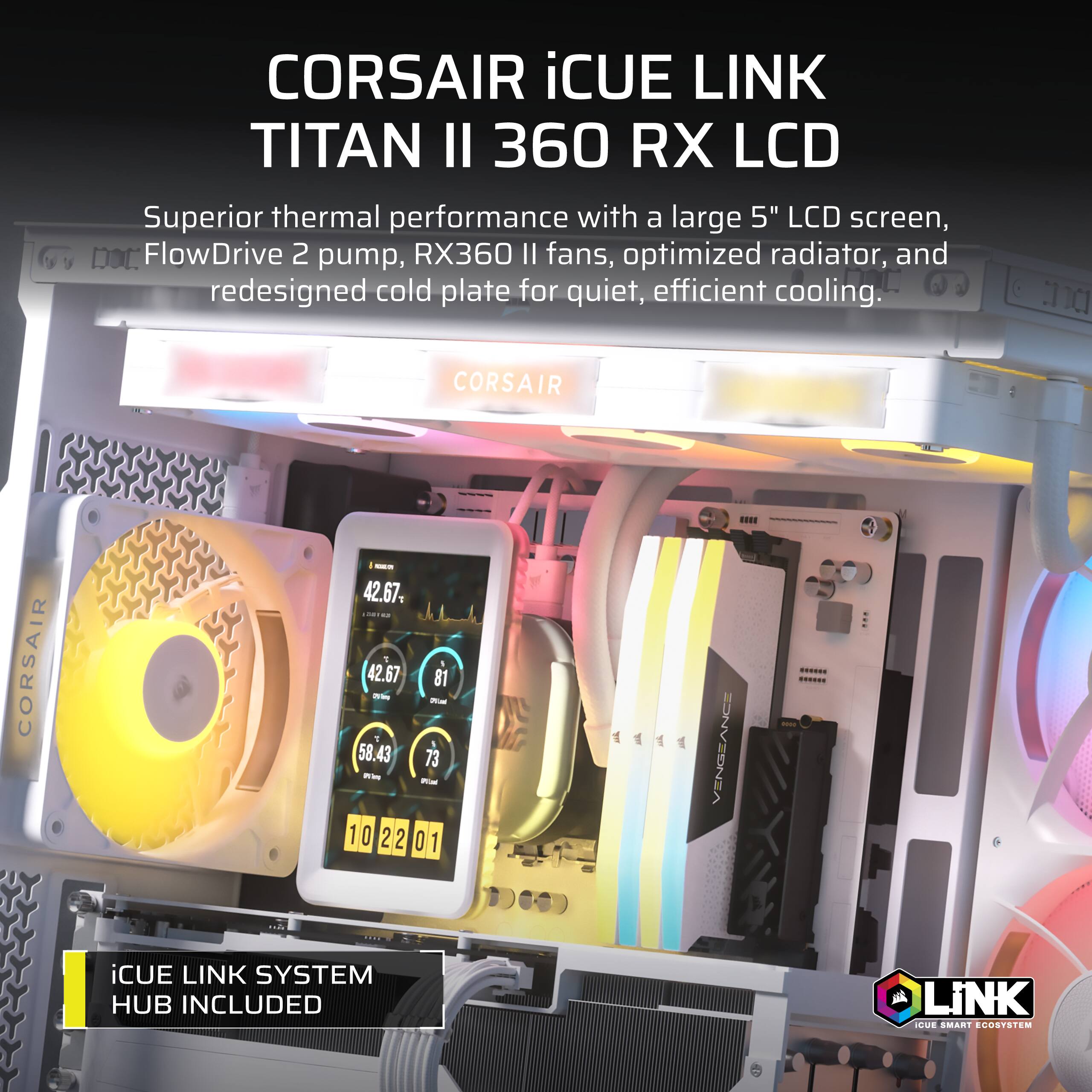 CORSAIR iCUE LINK TITAN II 360 RX LCD  
Superior thermal performance with a large 5" LCD screen, FlowDrive 2 pump, RX360 II fans, optimized radiator, and redesigned cold plate for quiet, efficient cooling.  
CORSAIR  
VENGEANCE  
iCUE LINK SYSTEM HUB INCLUDED  
iCUE SMART ECOSYSTEM