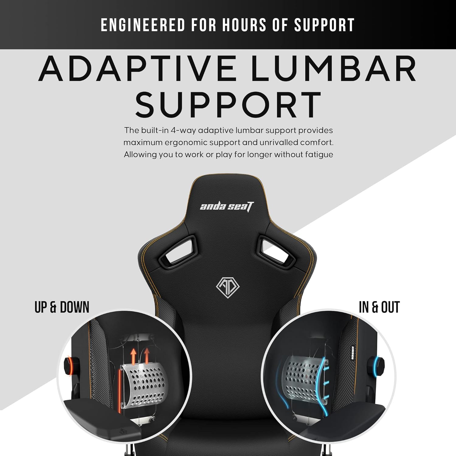 ENGINEERED FOR HOURS OF SUPPORT

ADAPTIVE LUMBAR SUPPORT

The built-in 4-way adaptive lumbar support provides maximum ergonomic support and unrivalled comfort. Allowing you to work or play for longer without fatigue.

UP & DOWN

IN & OUT