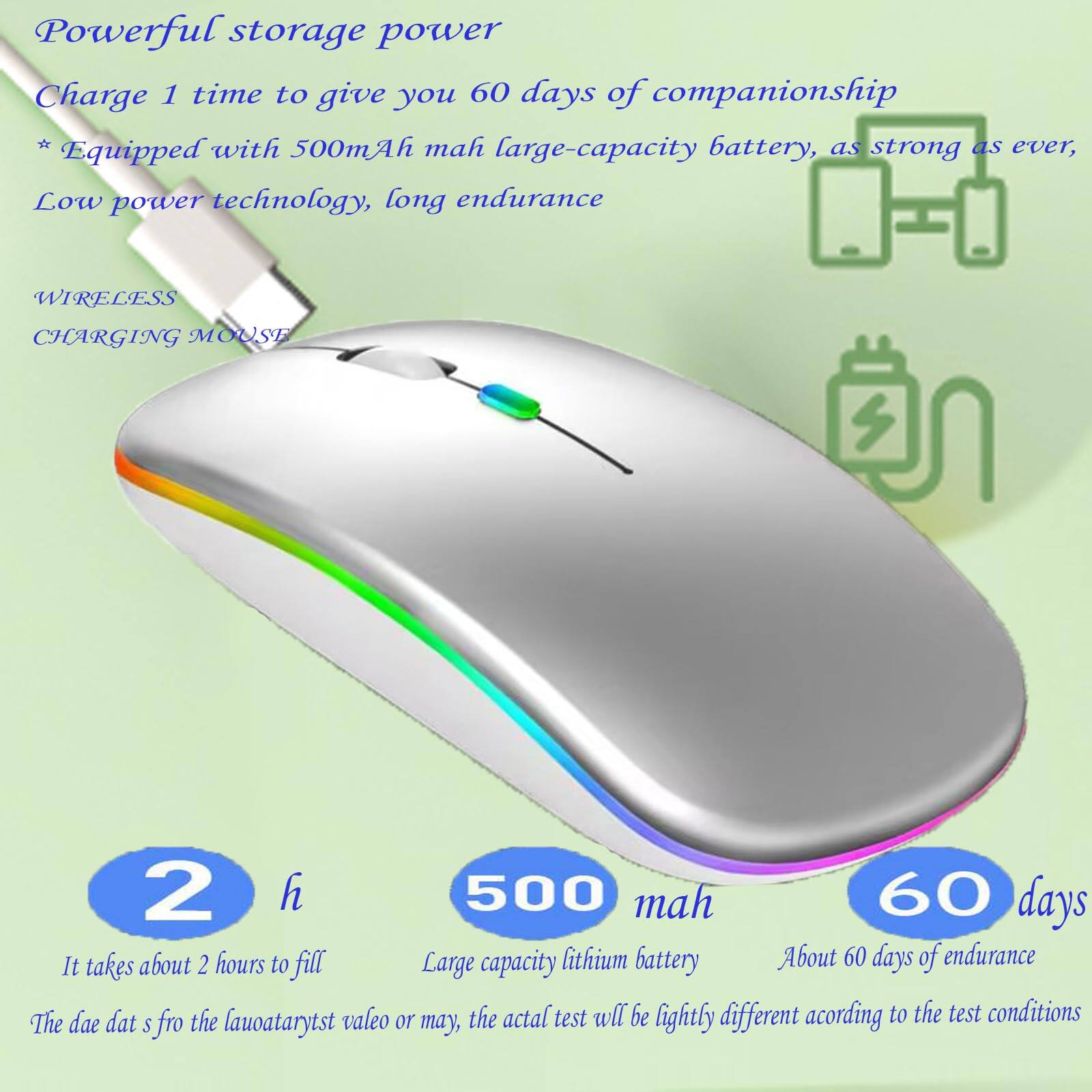 Powerful storage power  
Charge 1 time to give you 60 days of companionship  
* Equipped with 500mAh large-capacity battery, as strong as ever, Low power technology, long endurance  

WIRELESS CHARGING MOUSE  

2 h  
It takes about 2 hours to fill  

500 mah  
Large capacity lithium battery  

60 days  
About 60 days of endurance  

The data s fro the lauoataryst valueo or may, the actual test will be lightly different according to the test conditions