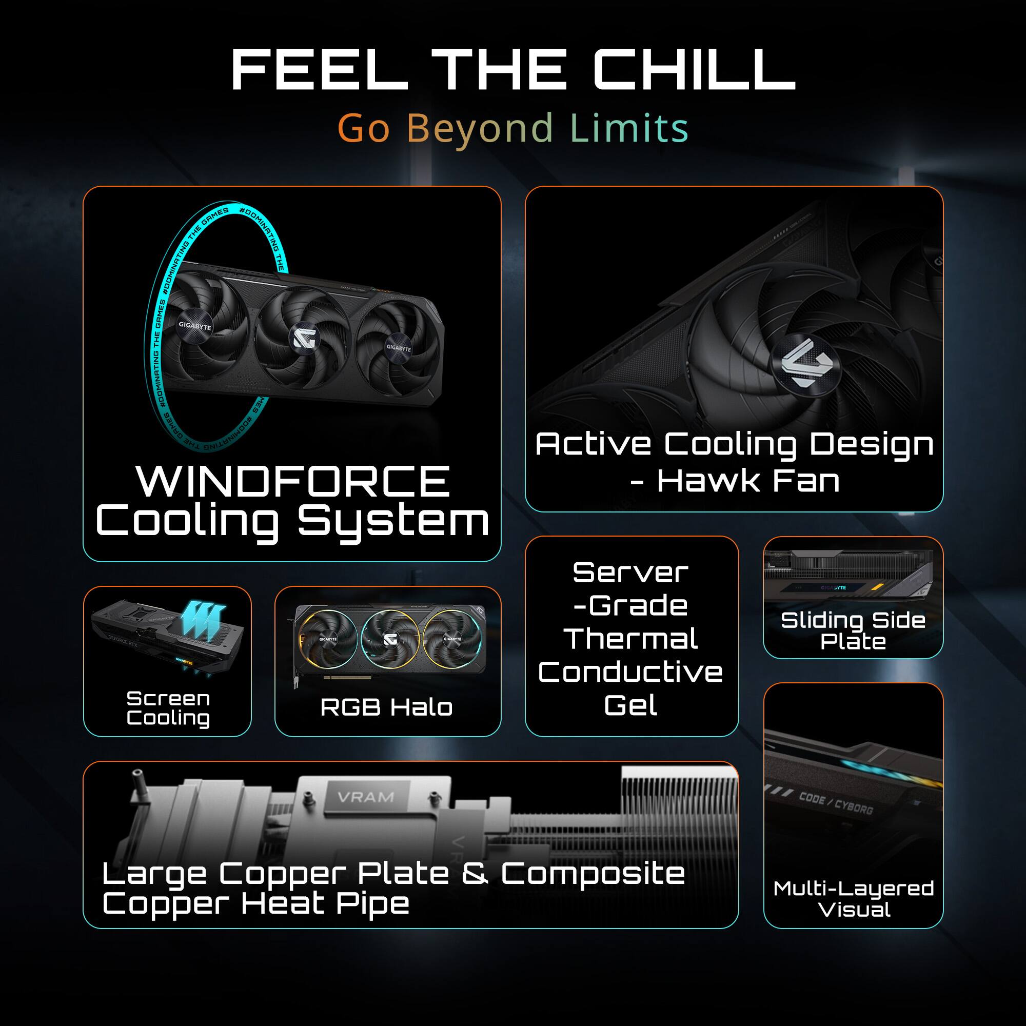 FEEL THE CHILL  
Go Beyond Limits  

- WINDFORCE Cooling System  
- Active Cooling Design - Hawk Fan  
- Server -Grade Thermal Conductive Gel  
- Sliding Side Thermal Plate  
- Screen Cooling  
- RGB Halo  
- Large Copper Plate & Composite Copper Heat Pipe  
- Multi-Layered Visual