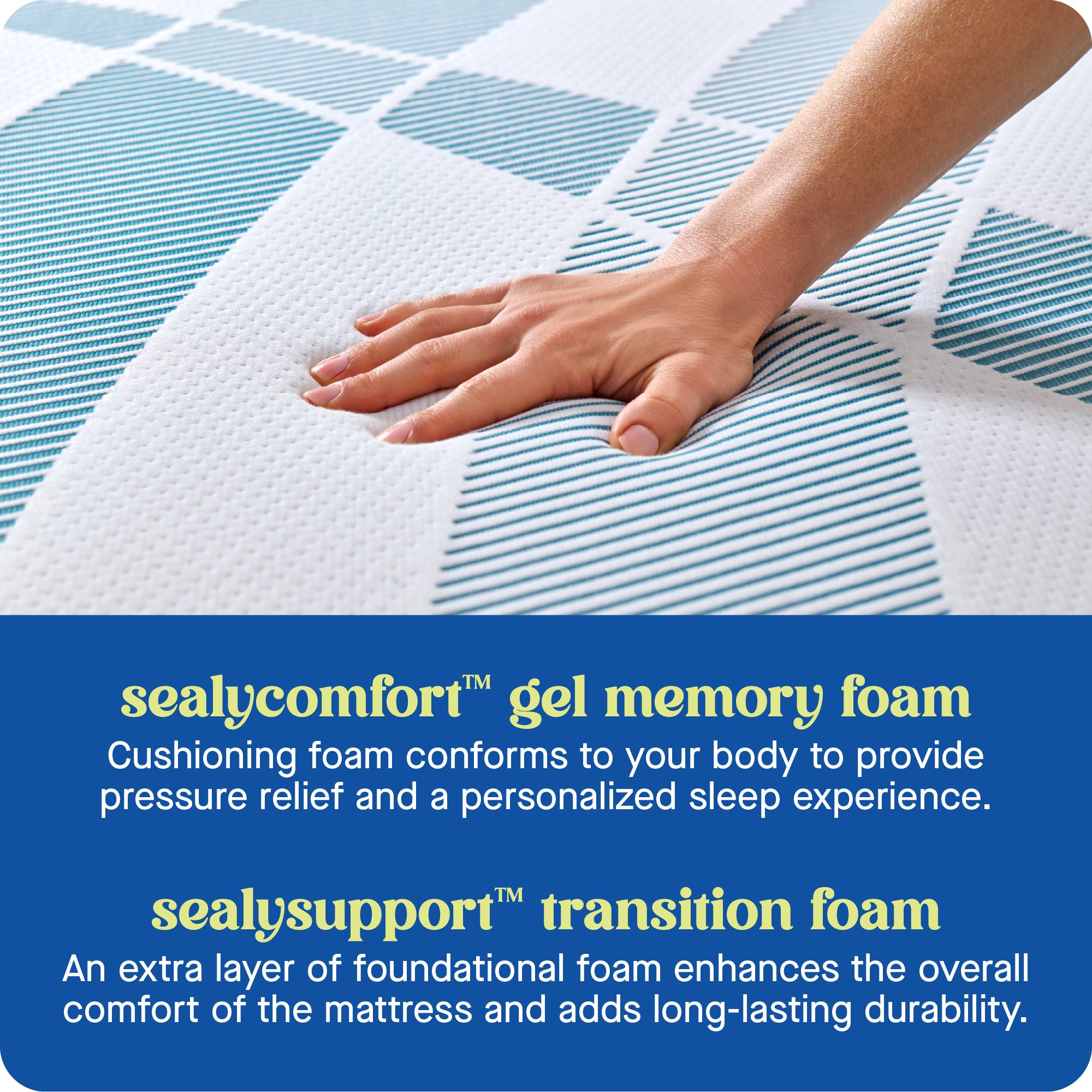 TM sealycomfort gel memory foam: Cushioning foam conforms to your body to provide pressure relief and a personalized sleep experience.
TM sealysupport transition foam: An extra layer of foundational foam enhances the overall comfort of the mattress and adds long-lasting durability.