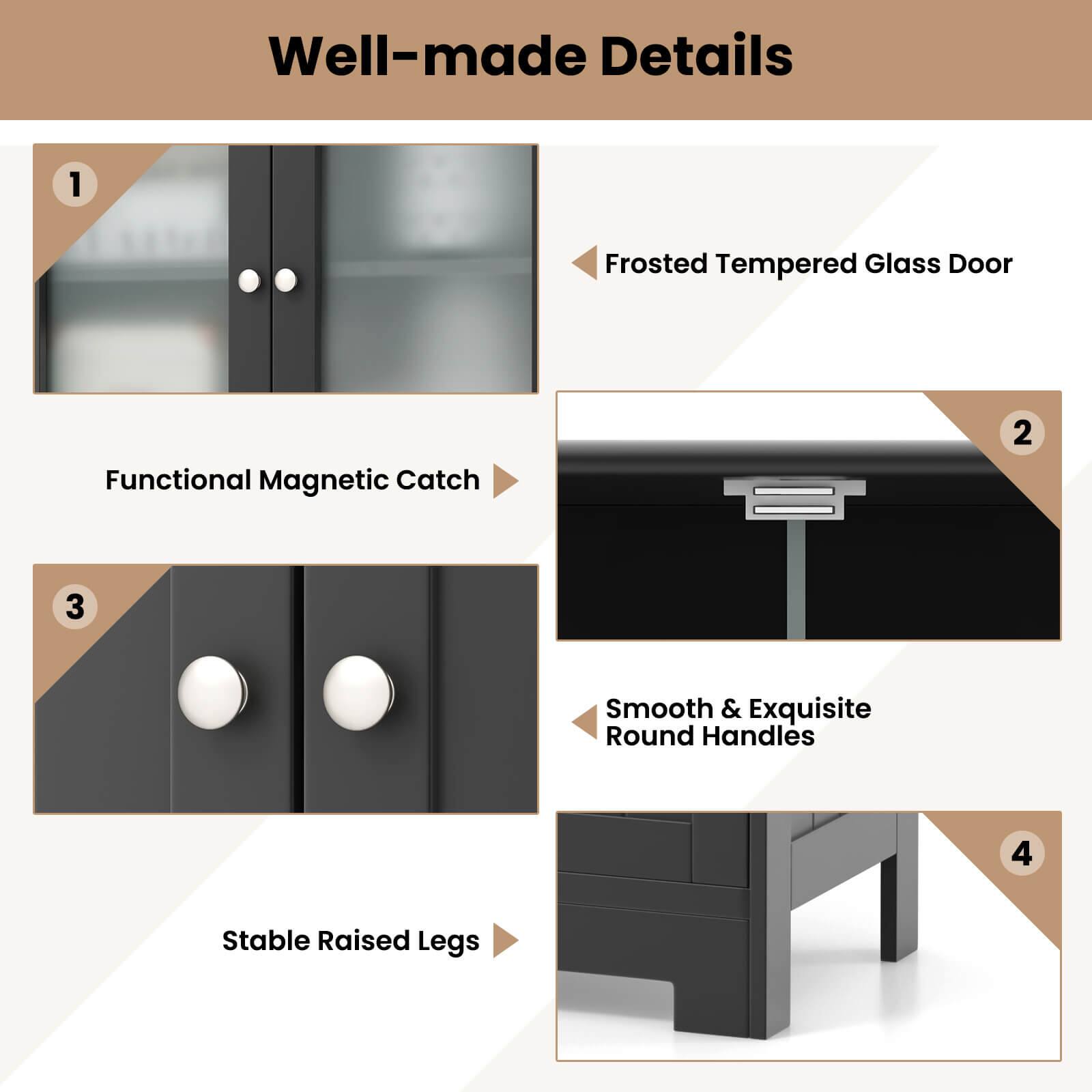 Well-made Details
1. Frosted Tempered Glass Door Functional Magnetic Catch
2. Smooth & Exquisite Round Handles
3. Stable Raised Legs