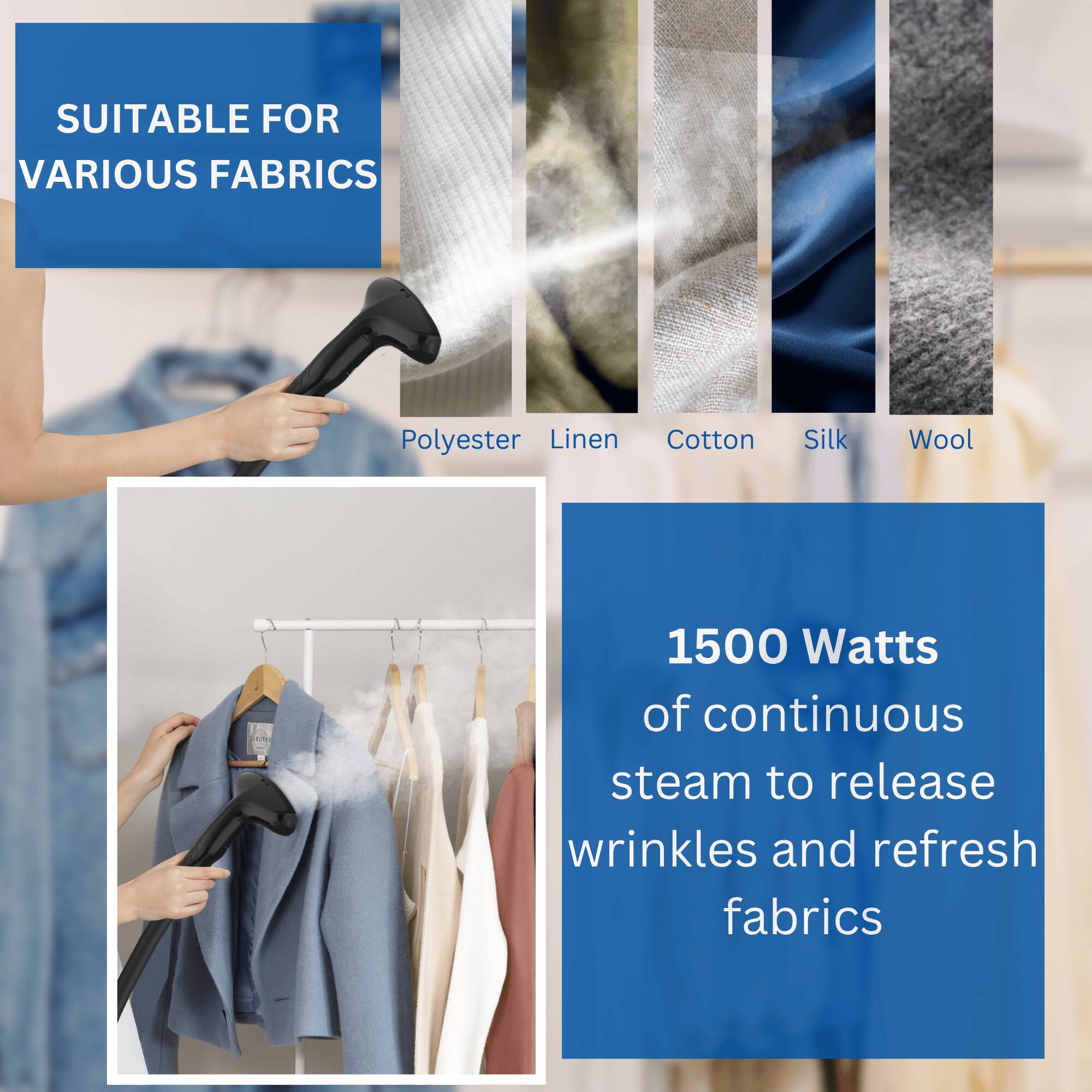 SUITABLE FOR VARIOUS FABRICS  
Polyester, Linen, Cotton, Silk, Wool  

1500 Watts of continuous steam to release wrinkles and refresh fabrics