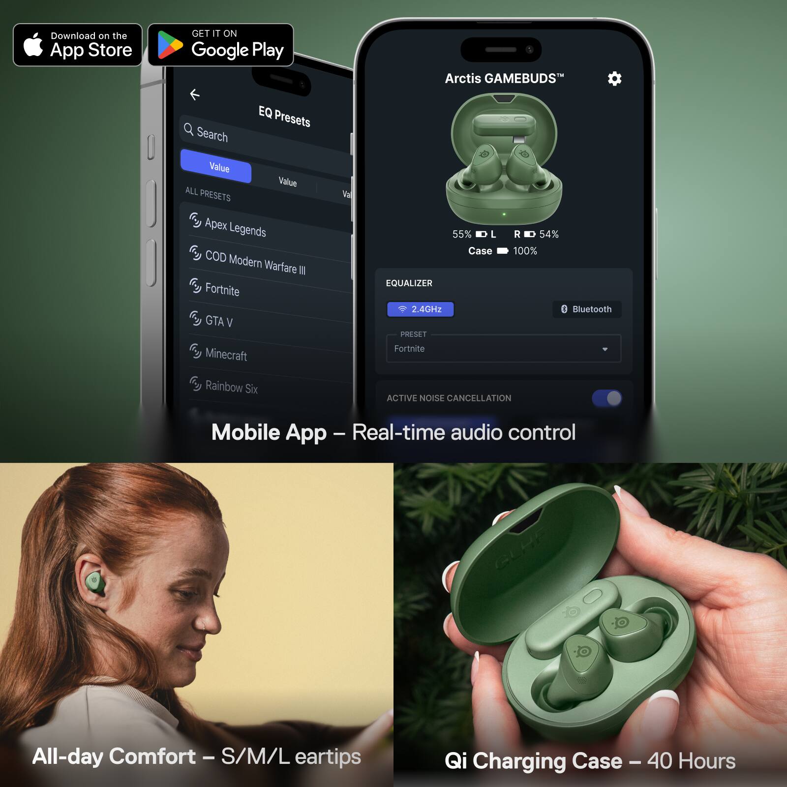 Download on the App Store  
GET IT ON Google Play  

Arctis GAMEBUDS™  
EQ Presets  
Search Value Value ALL PRESETS  
Apex Legends  
COD Modern Warfare III  
Fortnite  
GTA V  
Minecraft  
Rainbow Six  

55% L R 54%  
Case 100%  
EQUALIZER  
2.4GHz Bluetooth  
PRESET Fortnite  
ACTIVE NOISE CANCELLATION  
Mobile App - Real-time audio control  

All-day Comfort - S/M/L eartips  
Qi Charging Case - 40 Hours