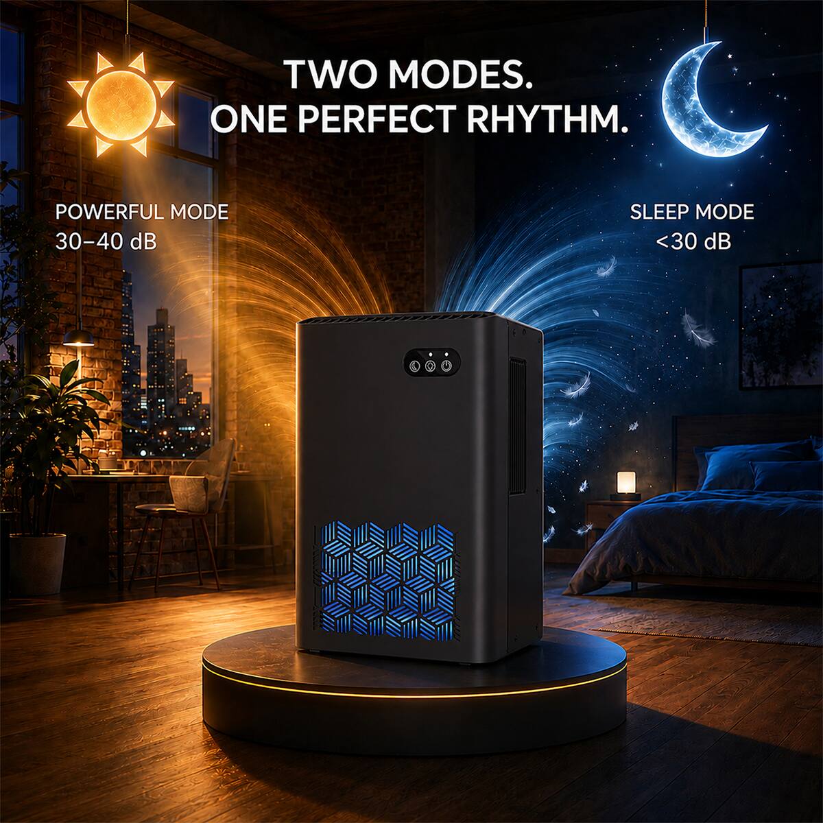 TWO MODES. ONE PERFECT RHYTHM.

POWERFUL MODE
30-40 dB

SLEEP MODE
<30 dB