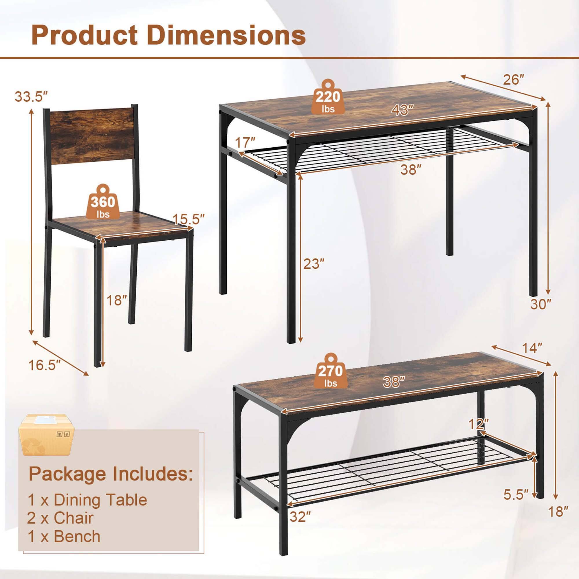 Product Dimensions:
- 33.5" 220 lbs
- 43" 26" 17" 38" 360 lbs
- 15.5" 23" 18" 30" 16.5" 270 lbs
- 38" 14" + + 12"

Package Includes:
- 1 X Dining Table
- 2 X Chair
- 1 X Bench