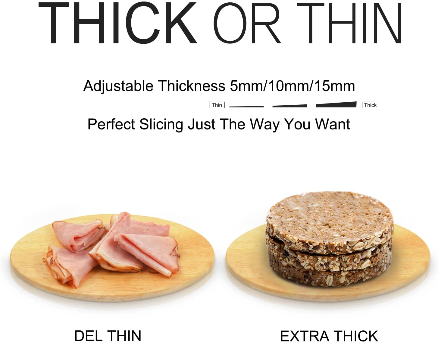 THICK OR THIN

Adjustable Thickness 5mm/10mm/15mm

Perfect Slicing Just The Way You Want

DEL THIN

EXTRA THICK