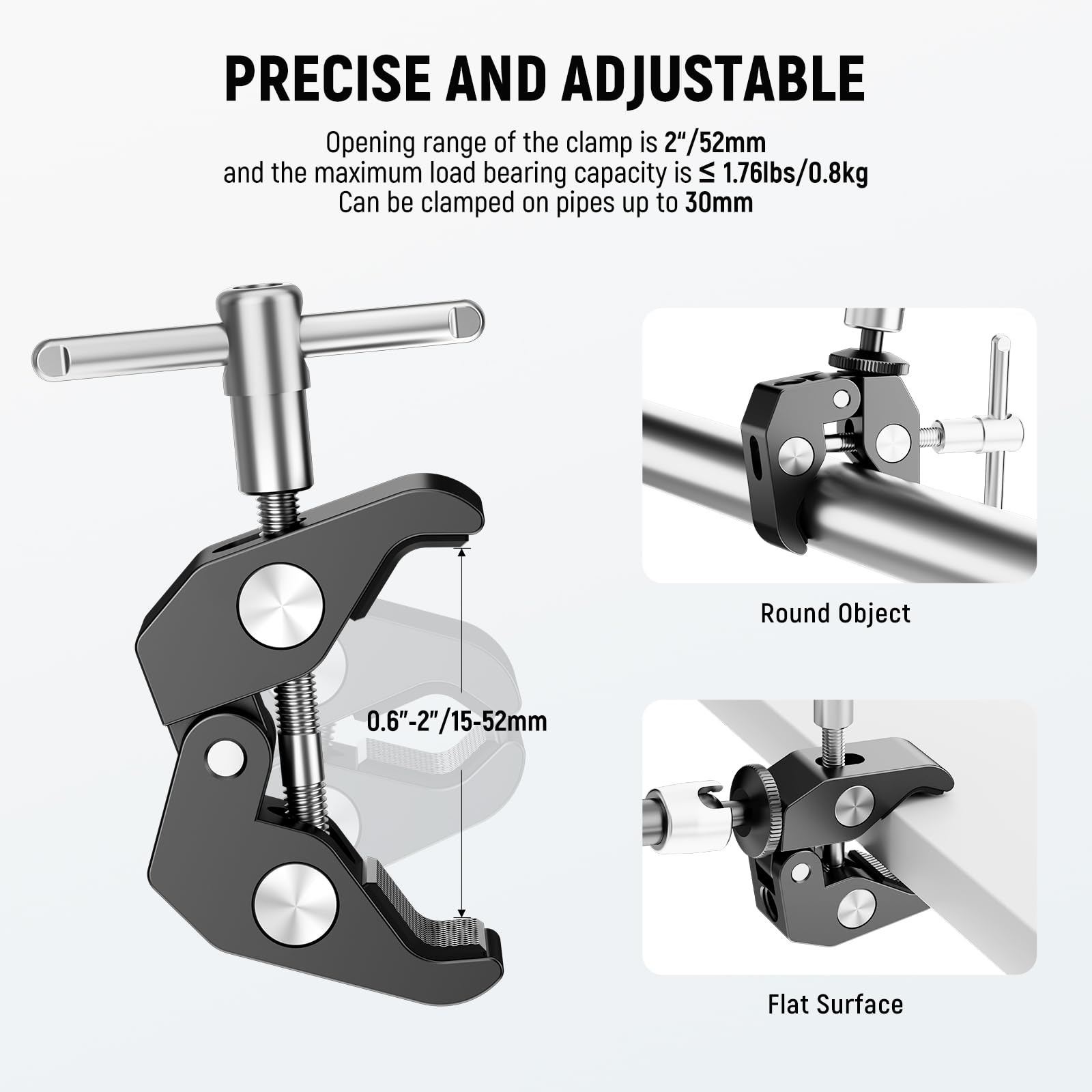 PRECISE AND ADJUSTABLE

Opening range of the clamp is 2"/52mm and the maximum load bearing capacity is ≤ 1.76lbs/0.8kg. Can be clamped on pipes up to 30mm.

Round Object: 0.6"-2"/15-52mm

Flat Surface