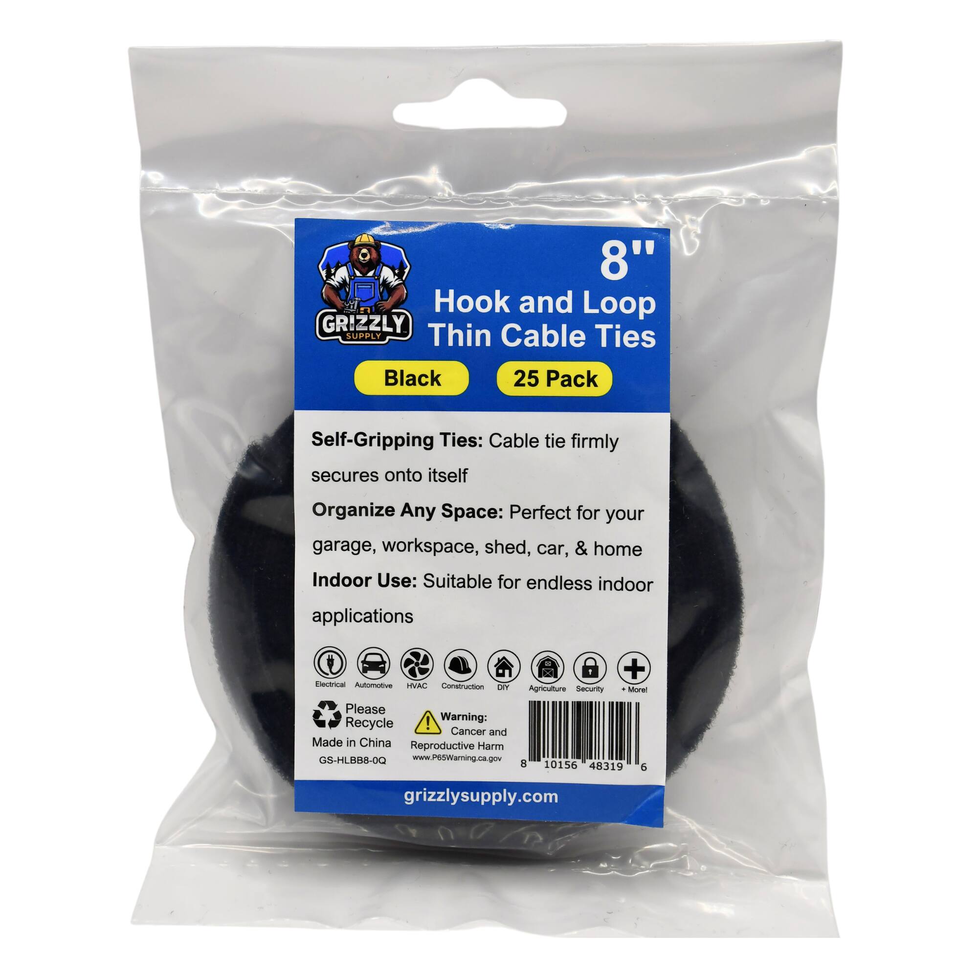 8" Hook and Loop GRIZZLY SUPPLY Thin Cable Ties Black 25 Pack Self-Gripping Ties: Cable tie firmly secures onto itself Organize Any Space: Perfect for your garage, workspace, shed, car, & home Indoor Use: Suitable for endless indoor applications + Electrical Automotive HVAC Construction Agriculture Security More Please Recycle Warning: Cancer and Reproductive Harm Made in China GS-HLBB8-0Q www.P65Warning.ca.gov 8 10156 48319 6 grizzlysupply.com