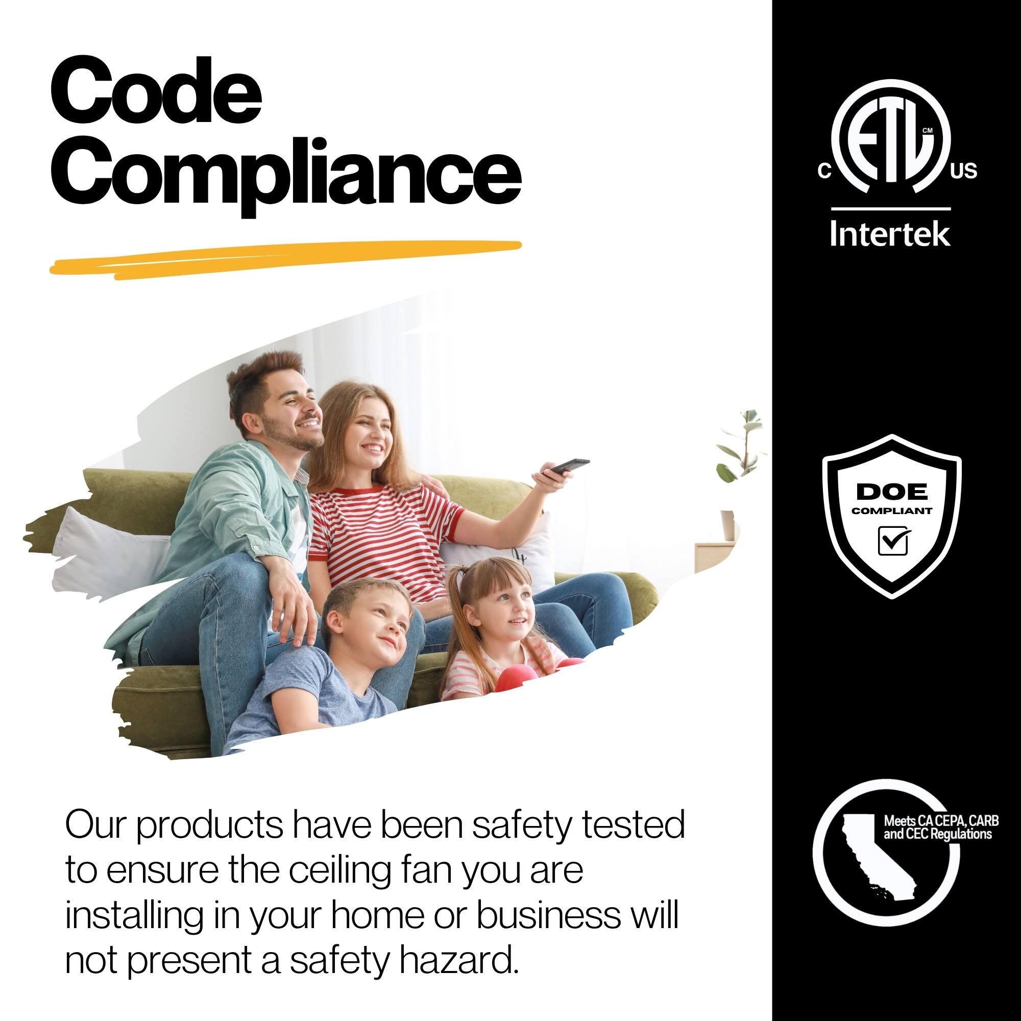 Code Compliance - ETL US Intertek DOE COMPLIANT

Our products have been safety tested to ensure the ceiling fan you are installing in your home or business will not present a safety hazard. Meets CA CEPA, CARB and CEC Regulations