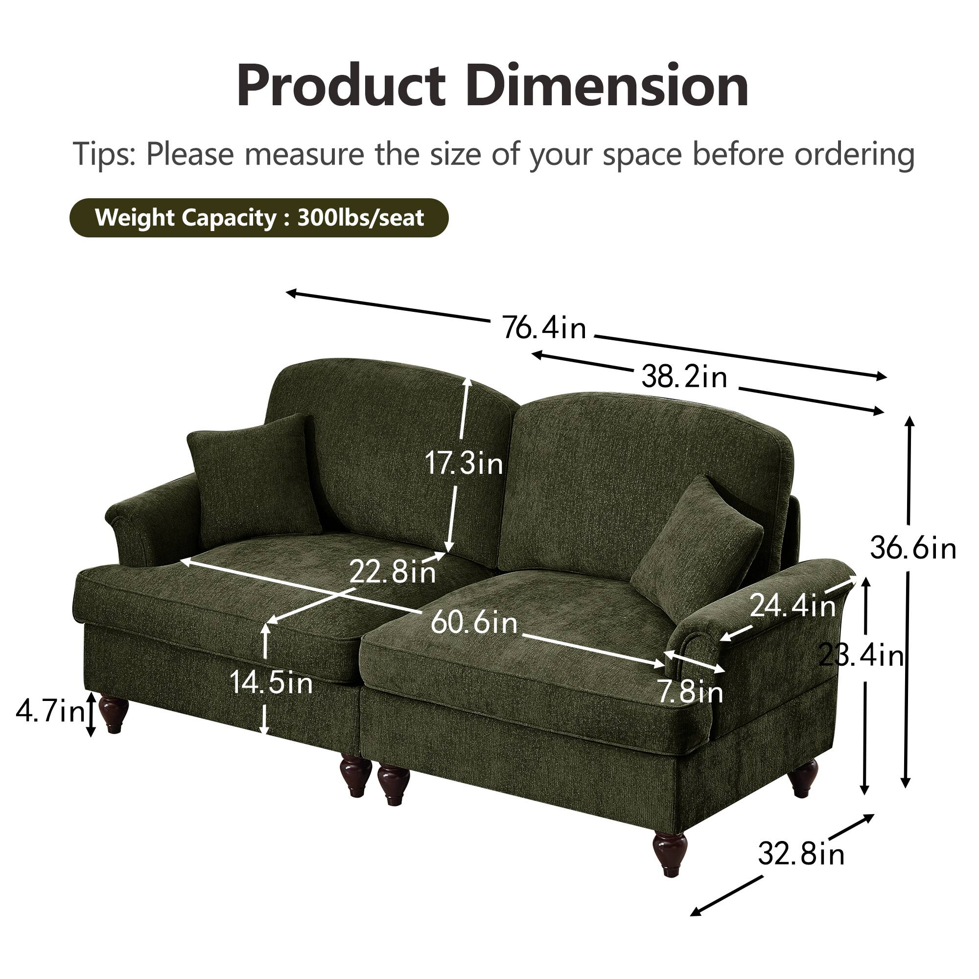 Product Dimension  
Tips: Please measure the size of your space before ordering  
Weight Capacity: 300lbs/seat  

- 76.4in (width)  
- 38.2in (depth)  
- 36.6in (height)  
- 60.6in (seat width)  
- 22.8in (seat depth)  
- 17.3in (seat height)  
- 24.4in (back height)  
- 23.4in (arm height)  
- 7.8in (arm width)  
- 32.8in (overall depth)  
- 14.5in (overall height)  
- 4.7in (leg height)