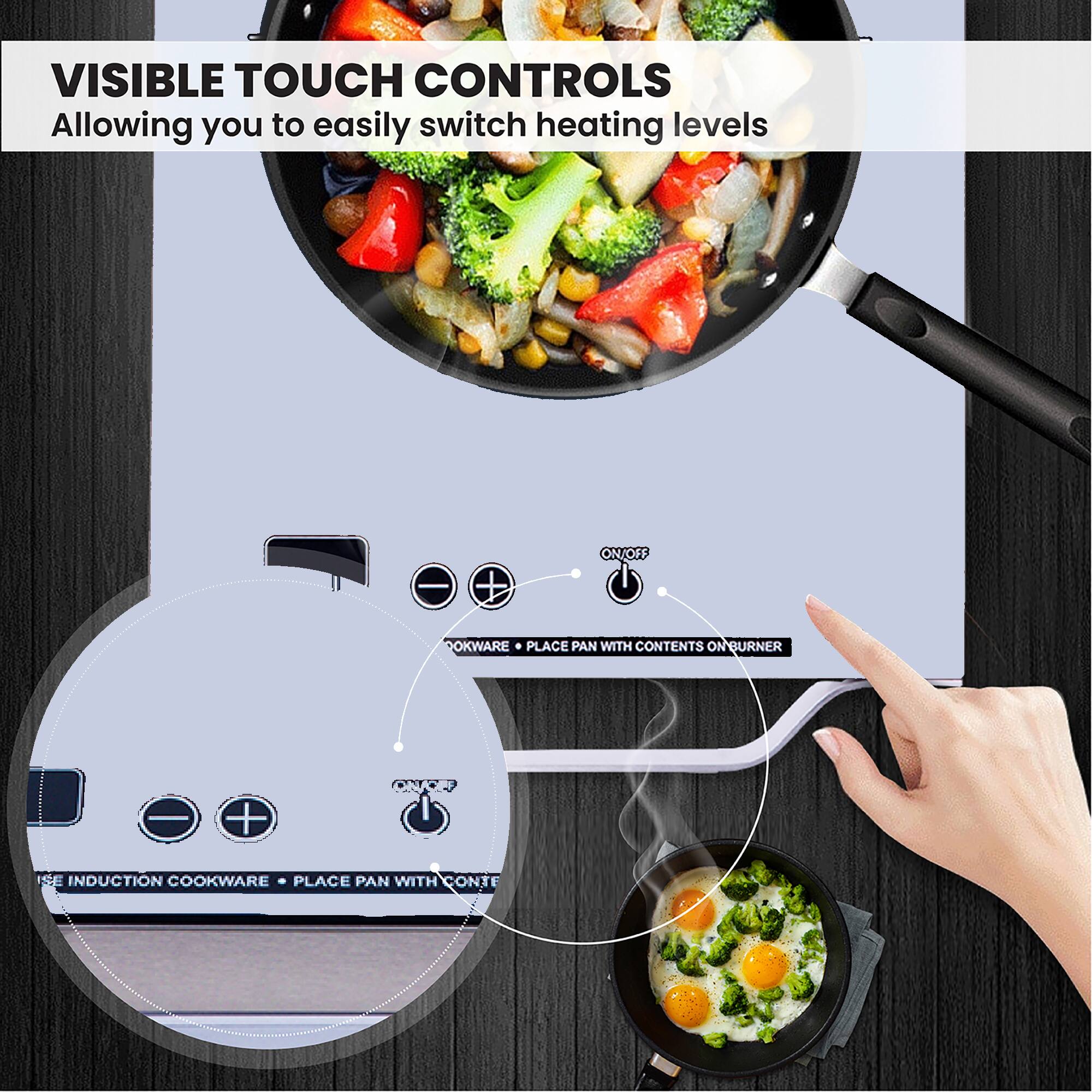 VISIBLE TOUCH CONTROLS  
Allowing you to easily switch heating levels

- USE INDUCTION COOKWARE • PLACE PAN WITH CONTENTS ON BURNER
- ON/OFF
- DOKWARE • PLACE PAN WITH CONTENTS ON BURNER