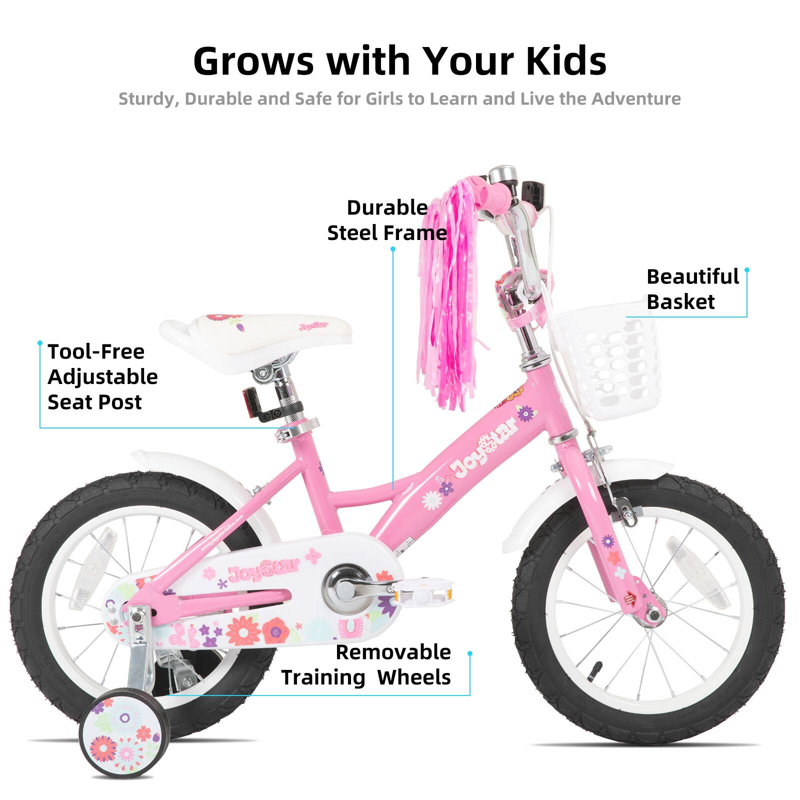 Grows with Your Kids  
Sturdy, Durable and Safe for Girls to Learn and Live the Adventure  

- Durable Steel Frame  
- Tool-Free Adjustable Seat Post  
- Beautiful Basket  
- Removable Training Wheels