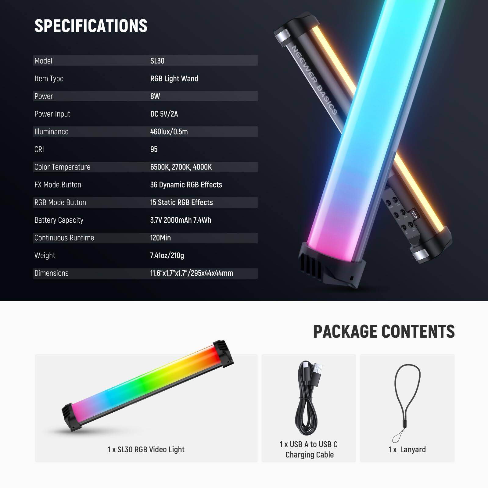**SPECIFICATIONS**

- Model: SL30
- Item Type: RGB Light Wand
- Power: 8W
- Power Input: DC 5V/2A
- Illuminance: 460lux/0.5m
- CRI: 95
- Color Temperature: 6500K, 2700K, 4000K
- FX Mode Button: 36 Dynamic RGB Effects
- RGB Mode Button: 15 Static RGB Effects
- Battery Capacity: 3.7V 2000mAh 7.4Wh
- Continuous Runtime: 120Min
- Weight: 7.41oz/210g
- Dimensions: 11.6"x1.7"x1.7"/295x44x44mm

**PACKAGE CONTENTS**

- 1 x SL30 RGB Video Light
- 1 x USB A to USB C Charging Cable
- 1 x Lanyard