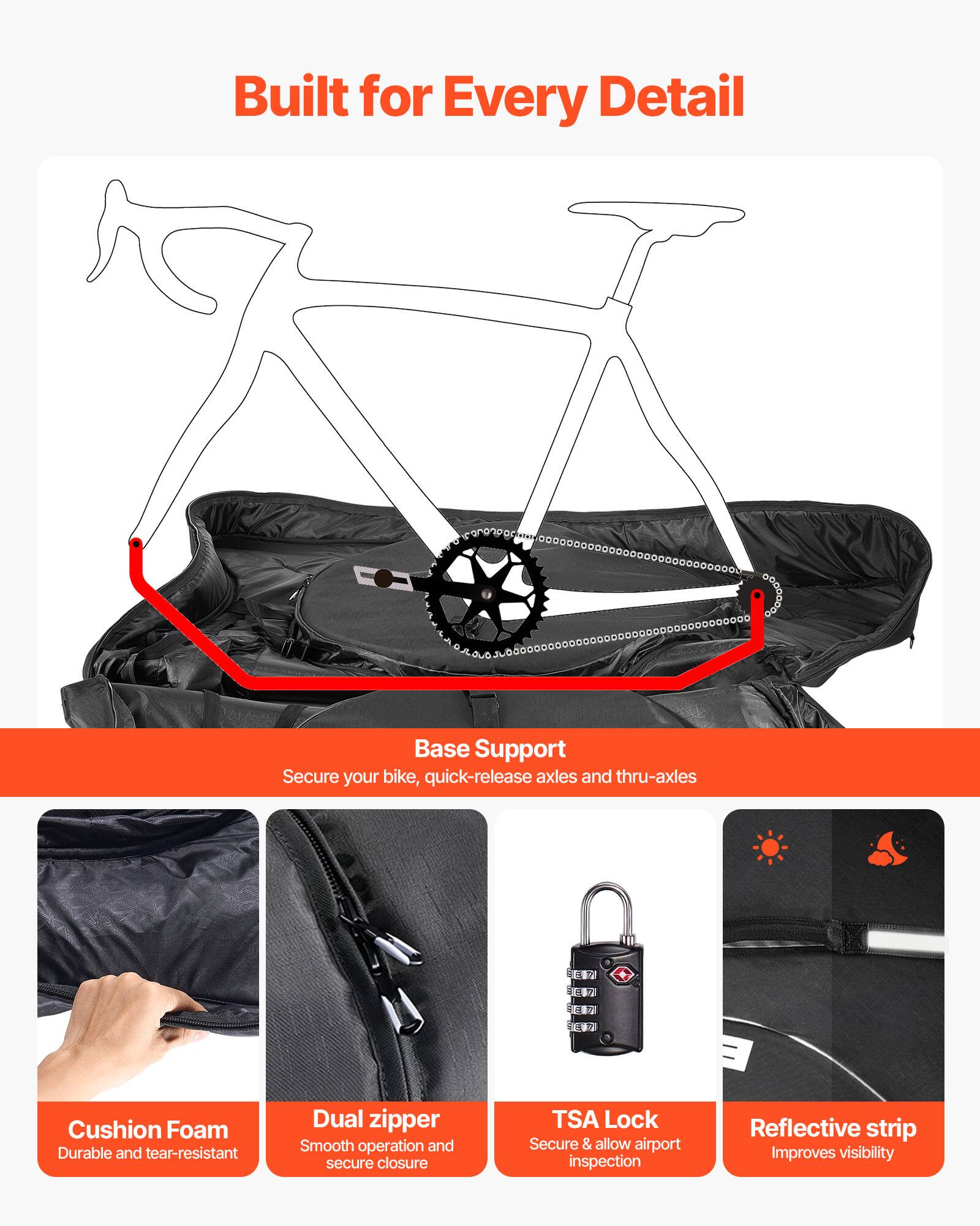 Built for Every Detail

Base Support
Secure your bike, quick-release axles and thru-axles

Cushion Foam
Durable and tear-resistant

Dual zipper
Smooth operation and secure closure

TSA Lock
Secure & allow airport inspection

Reflective strip
Improves visibility