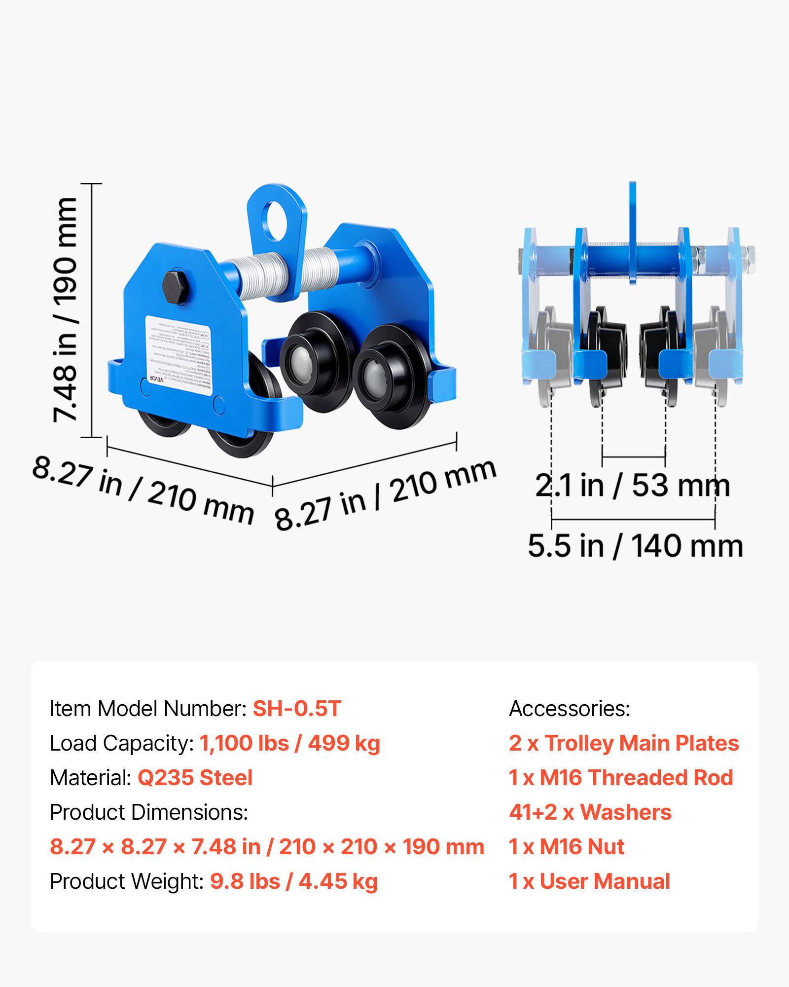 mm 190 / 7.48 in / 190 7.48 in 8.27 in I 210 mm 210 mm in I 8.27 2.1 in in / 53 mm 5.5 in in / 140 mm

Item Model Number: SH-0.5T

Accessories: 
- 2 X Trolley Main Plates
- 1 X M16 Threaded Rod
- 41+2 X Washers
- 1 X M16 Nut
- 1 X User Manual

Load Capacity: 1,100 lbs / 499 kg

Material: Q235 Steel

Product Dimensions: 8.27 x 8.27 x 7.48 in / 210 x 210 x 190 mm

Product Weight: 9.8 lbs / 4.45 kg