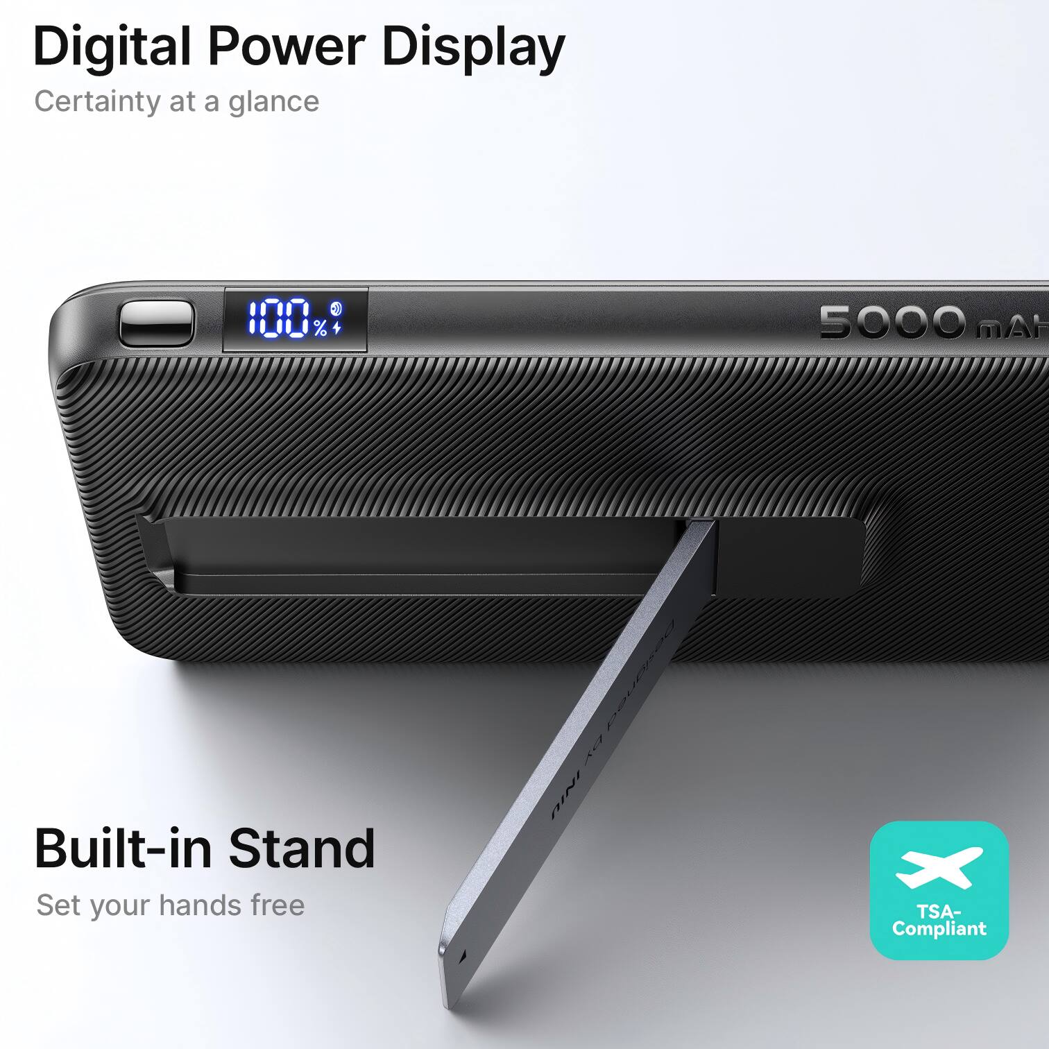 Digital Power Display  
Certainty at a glance - 100% + 5000 mAh  
Built-in Stand  
Set your hands free  

TSA-Compliant