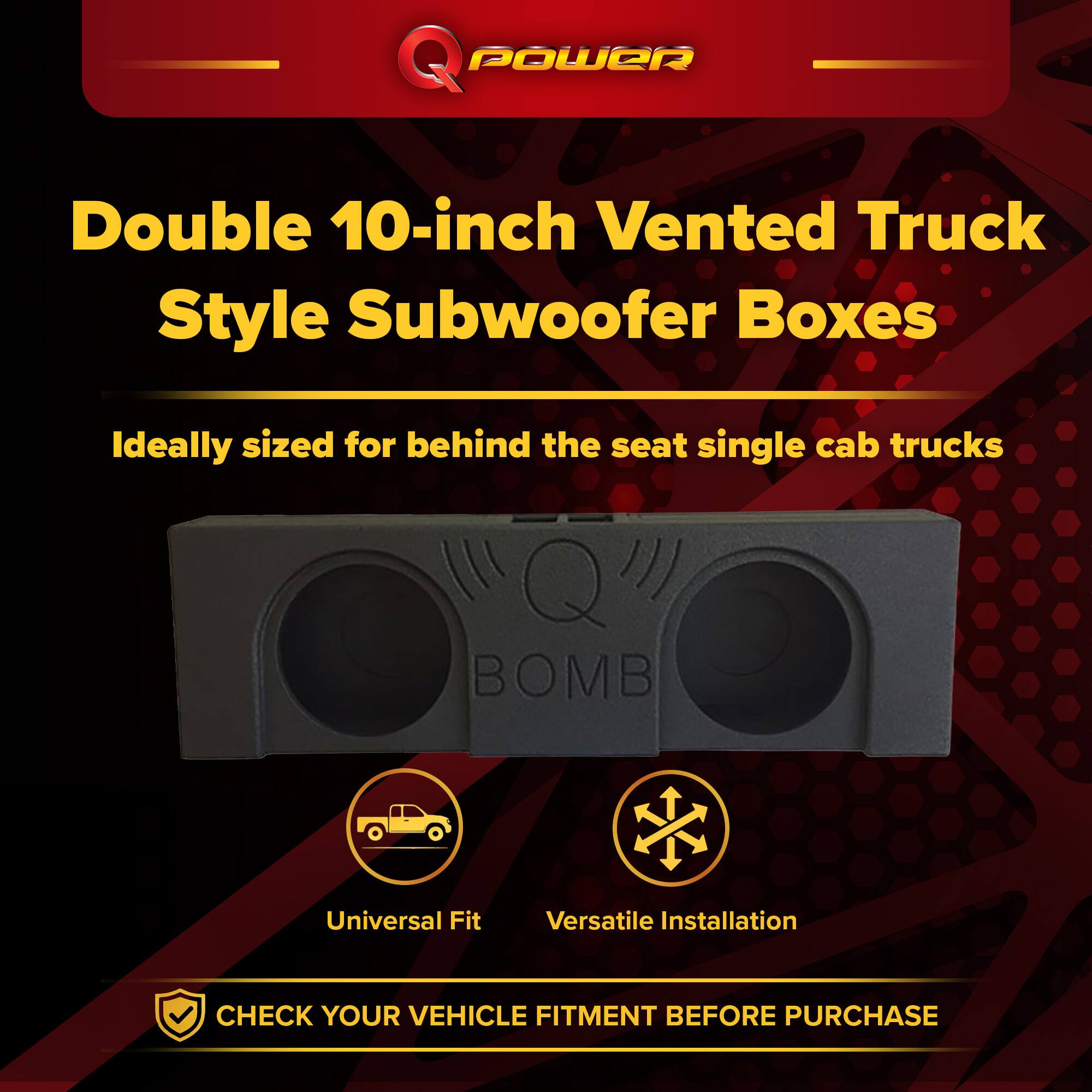 Q POWER Double 10-inch Vented Truck Style Subwoofer Boxes  
Ideally sized for behind the seat single cab trucks  
BOMB Universal Fit  
Versatile Installation  
CHECK YOUR VEHICLE FITMENT BEFORE PURCHASE