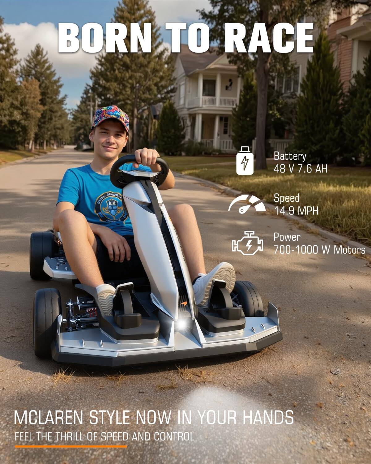 BORN TO RACE

Battery 48 V 7.6 AH

Speed 14.9 MPH

Power 700-1000 W Motors

MCLAREN STYLE NOW IN YOUR HANDS FEEL THE THRILL OF SPEED AND CONTROL