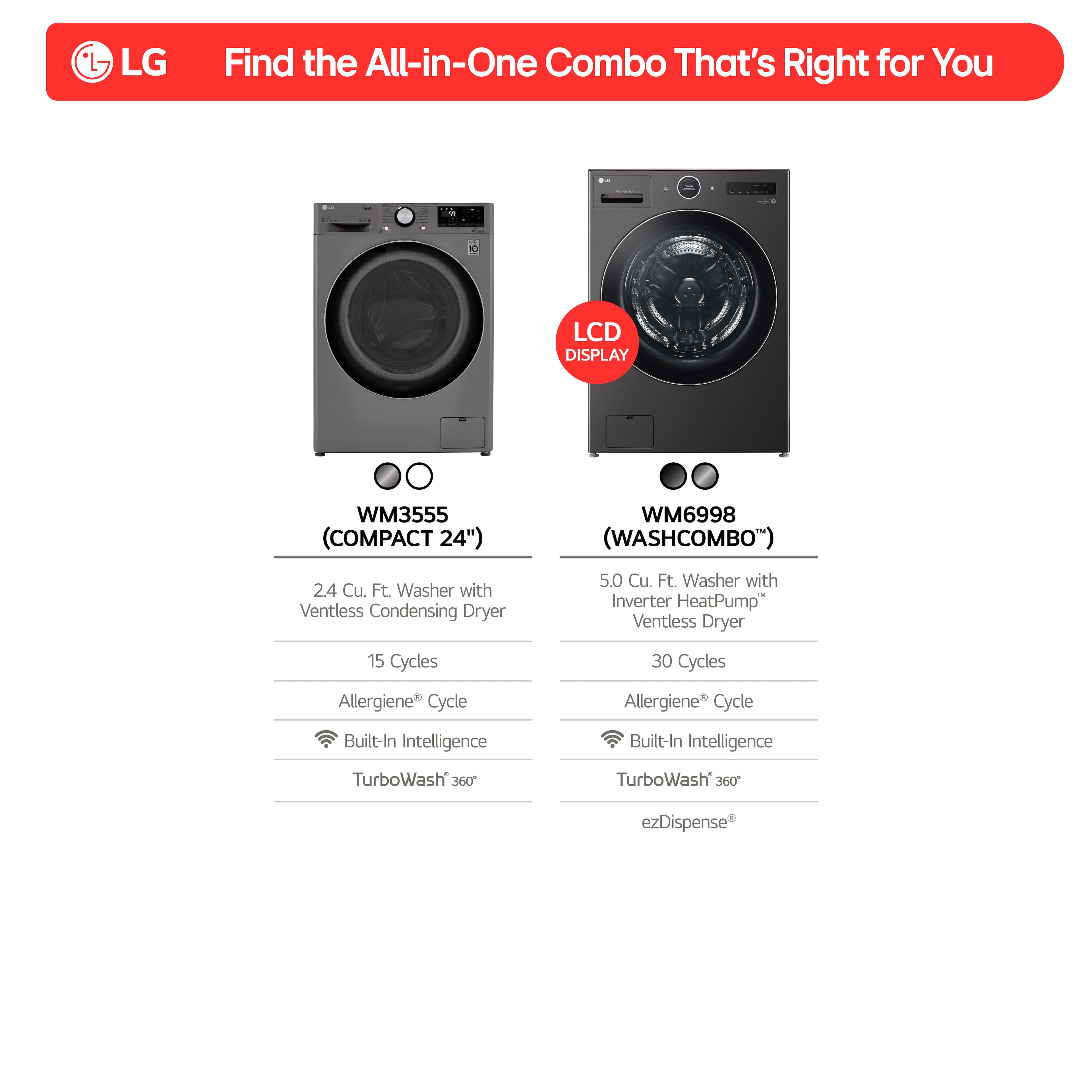 LG Find the All-in-One Combo That's Right for You
LCD Display WM3555 (Compact 24") WM6998 (WashCombo")
2.4 Cu. Ft. Washer with Ventless Condensing Dryer
5.0 Cu. Ft. Washer with Inverter HeatPump Ventless Dryer
15 Cycles
30 Cycles
Allergiene Cycle
Built-In Intelligence
TurboWash 360
TurboWash 360 ezDispense
