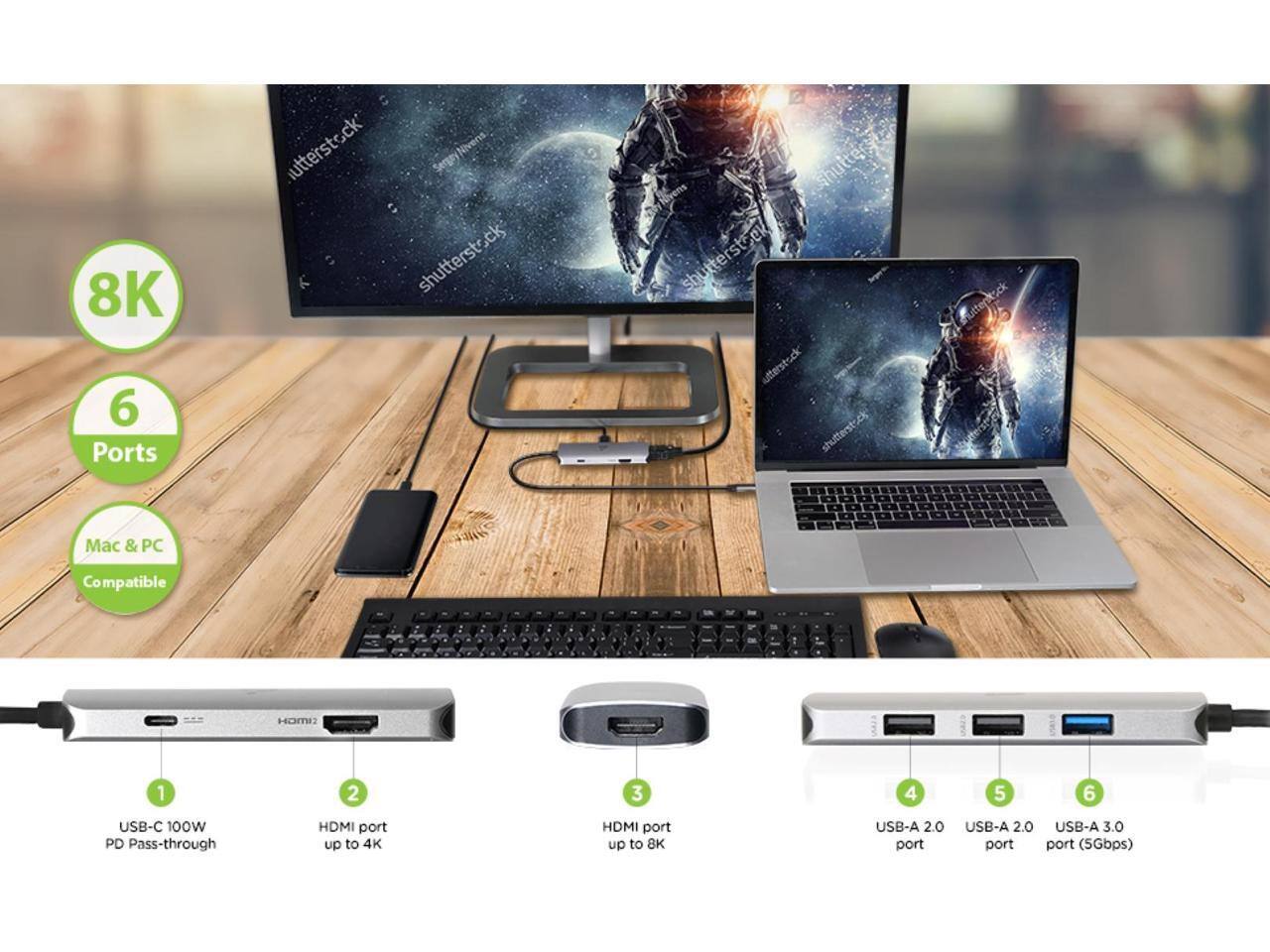 8K 6 Ports

utterstock SergryNivers shutterstock shutterst shutterstock utterstsck shutterstock Mutterstock

Mac & PC Compatible

HOME

1. USB-C 100W PD Pass-through
2. HDMI port up to 4K
3. HDMI port up to 8K
4. USB-A 2.0 port
5. USB-A 2.0 port
6. USB-A 3.0 port (5Gbps)