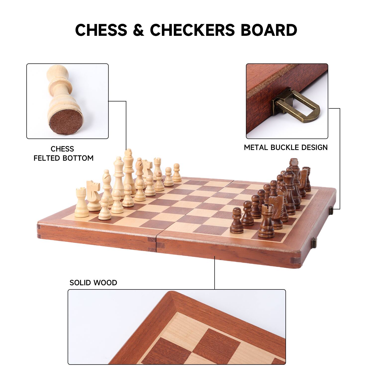 CHESS & CHECKERS BOARD
CHESS FELTED BOTTOM
METAL BUCKLE DESIGN
SOLID WOOD