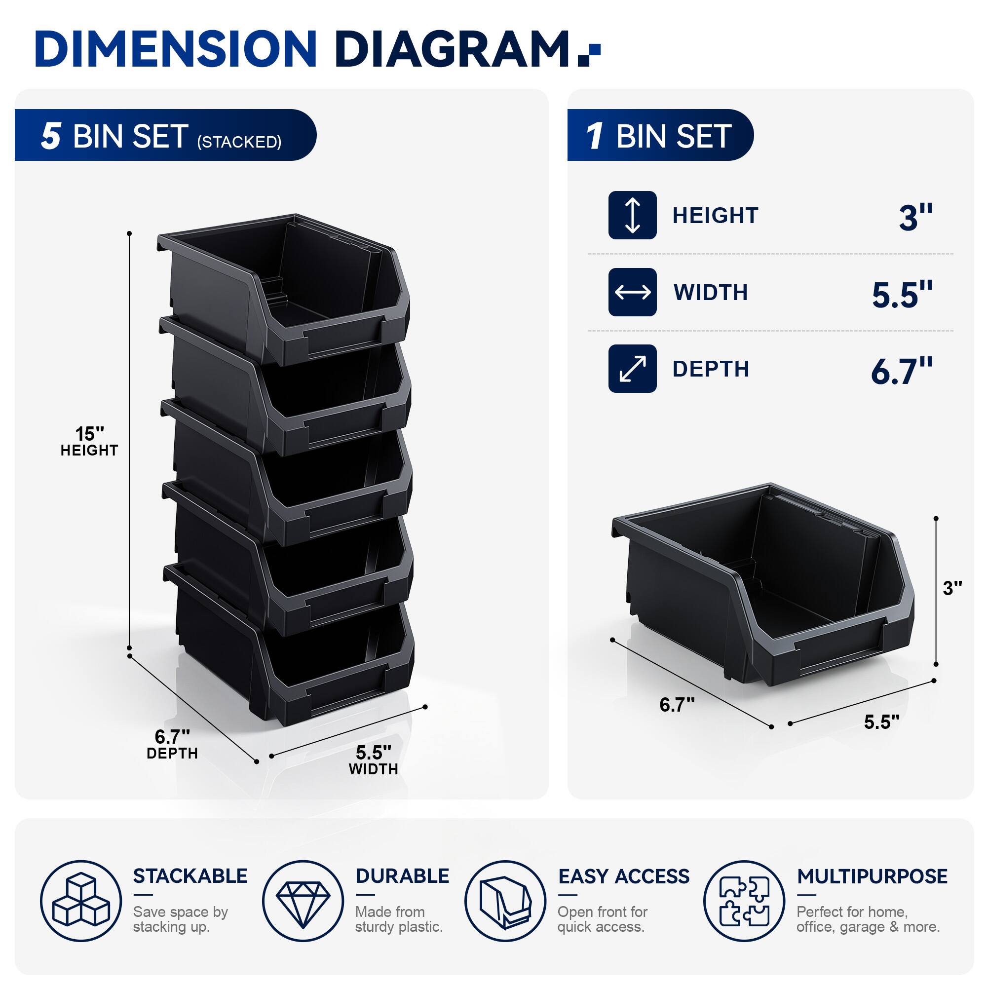 DIMENSION DIAGRAM

5 BIN SET (STACKED)

1 BIN SET
- HEIGHT: 3"
- WIDTH: 5.5"
- DEPTH: 6.7"

15" HEIGHT

STACKABLE
DURABLE
EASY ACCESS
MULTIPURPOSE

Save space by stacking up. Made from sturdy plastic. Open front for quick access. Perfect for home, office, garage & more.