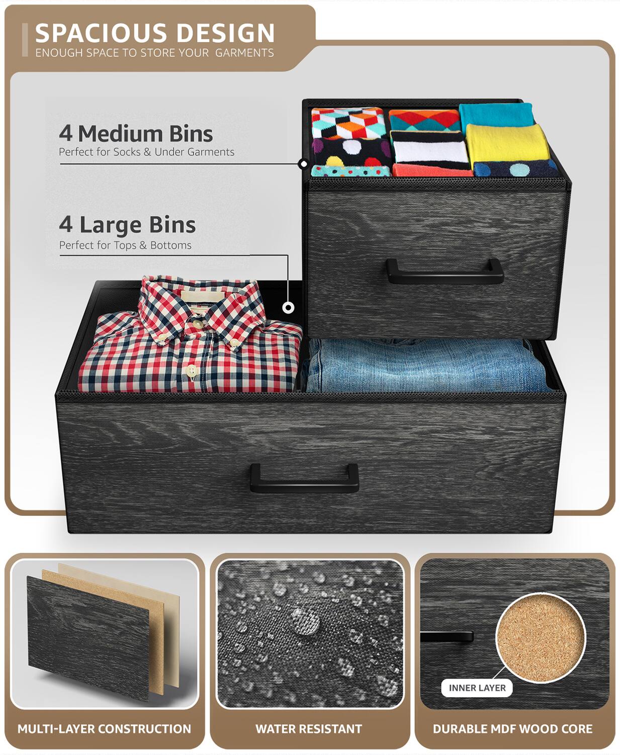 SPACIOUS DESIGN  
ENOUGH SPACE TO STORE YOUR GARMENTS  

4 Medium Bins  
Perfect for Socks & Under Garments  

4 Large Bins  
Perfect for Tops & Bottoms  

MULTI-LAYER CONSTRUCTION  

WATER RESISTANT  

DURABLE MDF WOOD CORE