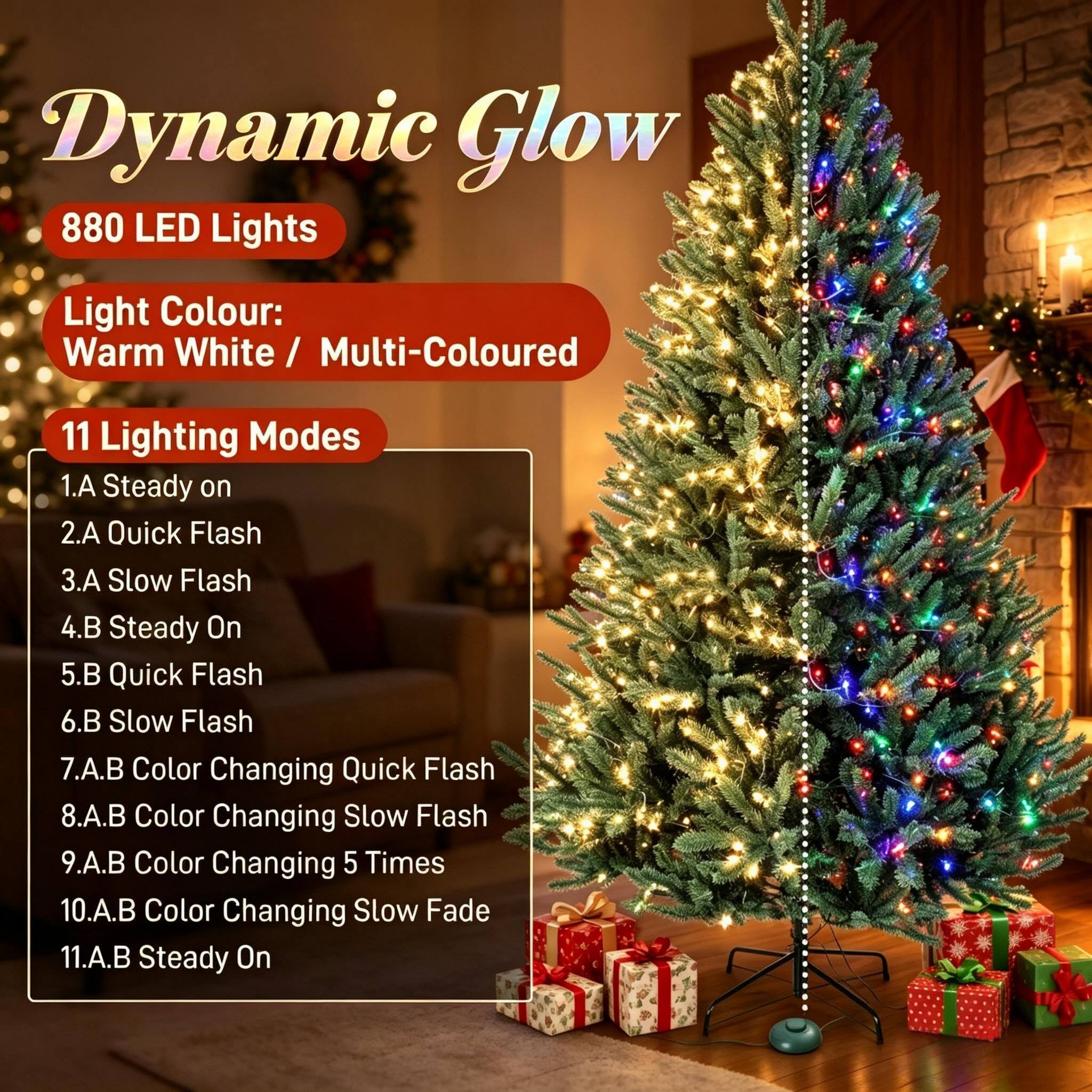 Dynamic Glow 880 LED Lights  
Light Colour: Warm White / Multi-Coloured  
11 Lighting Modes  
1.A Steady on  
2.A Quick Flash  
3.A Slow Flash  
4.B Steady On  
5.B Quick Flash  
6.B Slow Flash  
7.A.B Color Changing Quick Flash  
8.A.B Color Changing Slow Flash  
9.A.B Color Changing 5 Times  
10.A.B Color Changing Slow Fade  
11.A.B Steady On