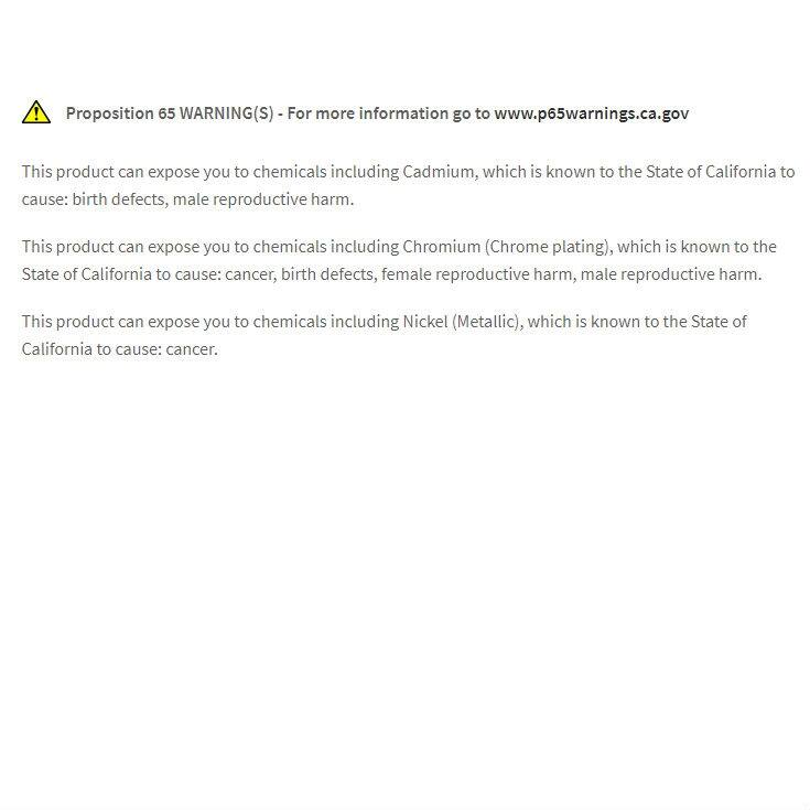 **Proposition 65 WARNING(S)**  
For more information go to [www.p65warnings.ca.gov](http://www.p65warnings.ca.gov)

This product can expose you to chemicals including Cadmium, which is known to the State of California to cause: birth defects, male reproductive harm.

This product can expose you to chemicals including Chromium (Chrome plating), which is known to the State of California to cause: cancer, birth defects, female reproductive harm, male reproductive harm.

This product can expose you to chemicals including Nickel (Metallic), which is known to the State of California to cause: cancer.