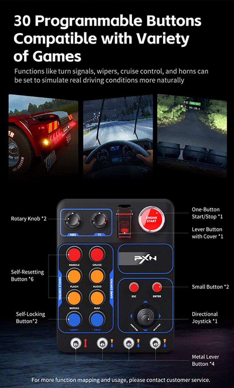 30 Programmable Buttons Compatible with Variety of Games

Functions like turn signals, wipers, cruise control, and horns can be set to simulate real driving conditions more naturally

- Rotary Knob *2
- ENGINE START One-Button Start/Stop *1
- ABS TC Lever Button with Cover *1
- Self-Resetting Button *6
- Self-Locking Button *2
- VEHICLE CONTROL
  - FLASH
  - WIPERS
  - LIGHT
  - CRUISE
  - AUDIO
  - MAP
  - TALK
- CONTROL
  - CAME
  - PXN
  - ESC
  - ENTER
- Small Button *2
- Directional Joystick *1
- Metal Lever Button *4

For more function mapping and usage, please contact customer service.