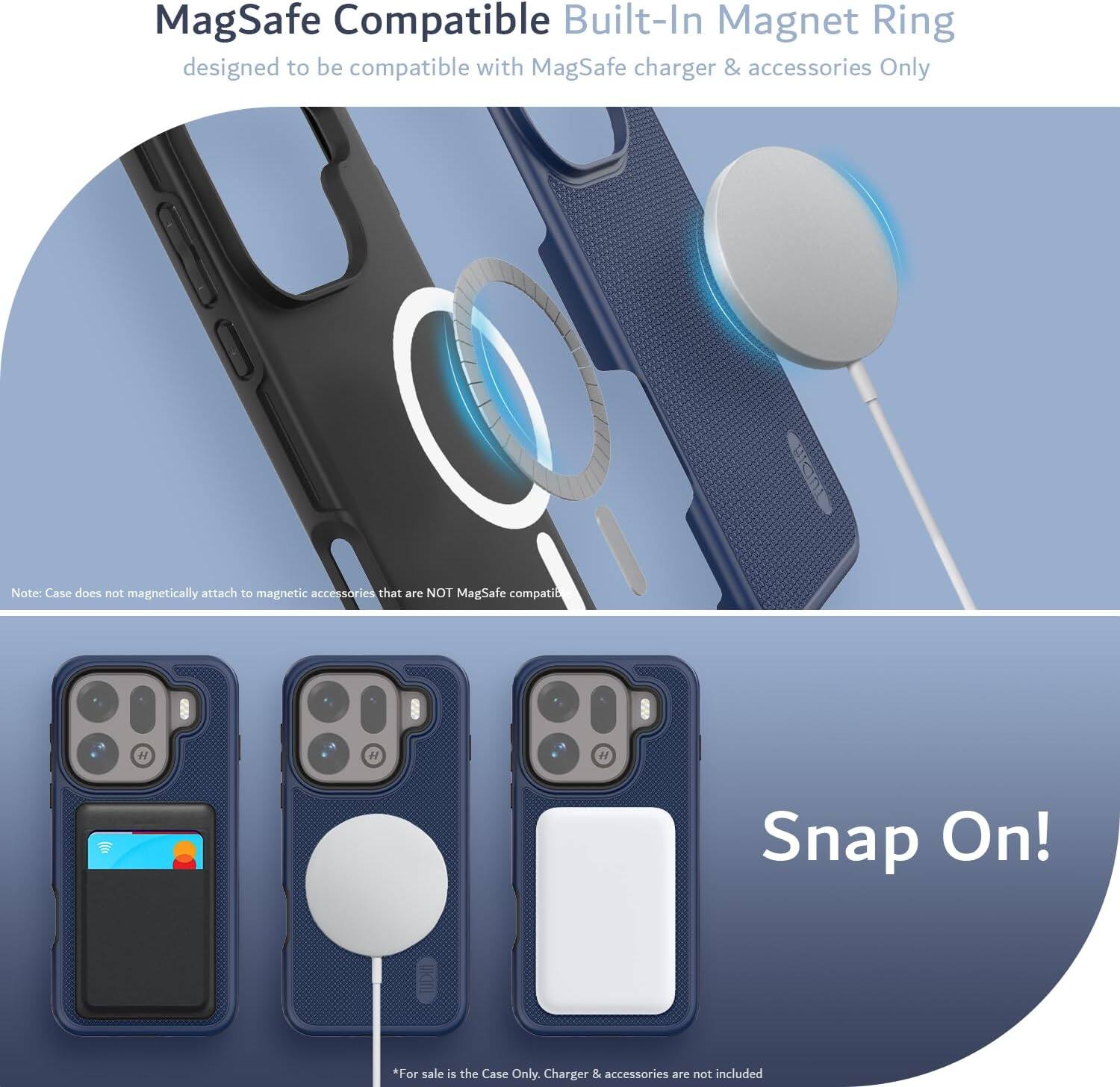 MagSafe Compatible Built-In Magnet Ring designed to be compatible with MagSafe charger & accessories Only

Note: Case does not magnetically attach to magnetic accessories that are NOT MagSafe compatible

Snap On!

*For sale is the Case Only. Charger & accessories are not included