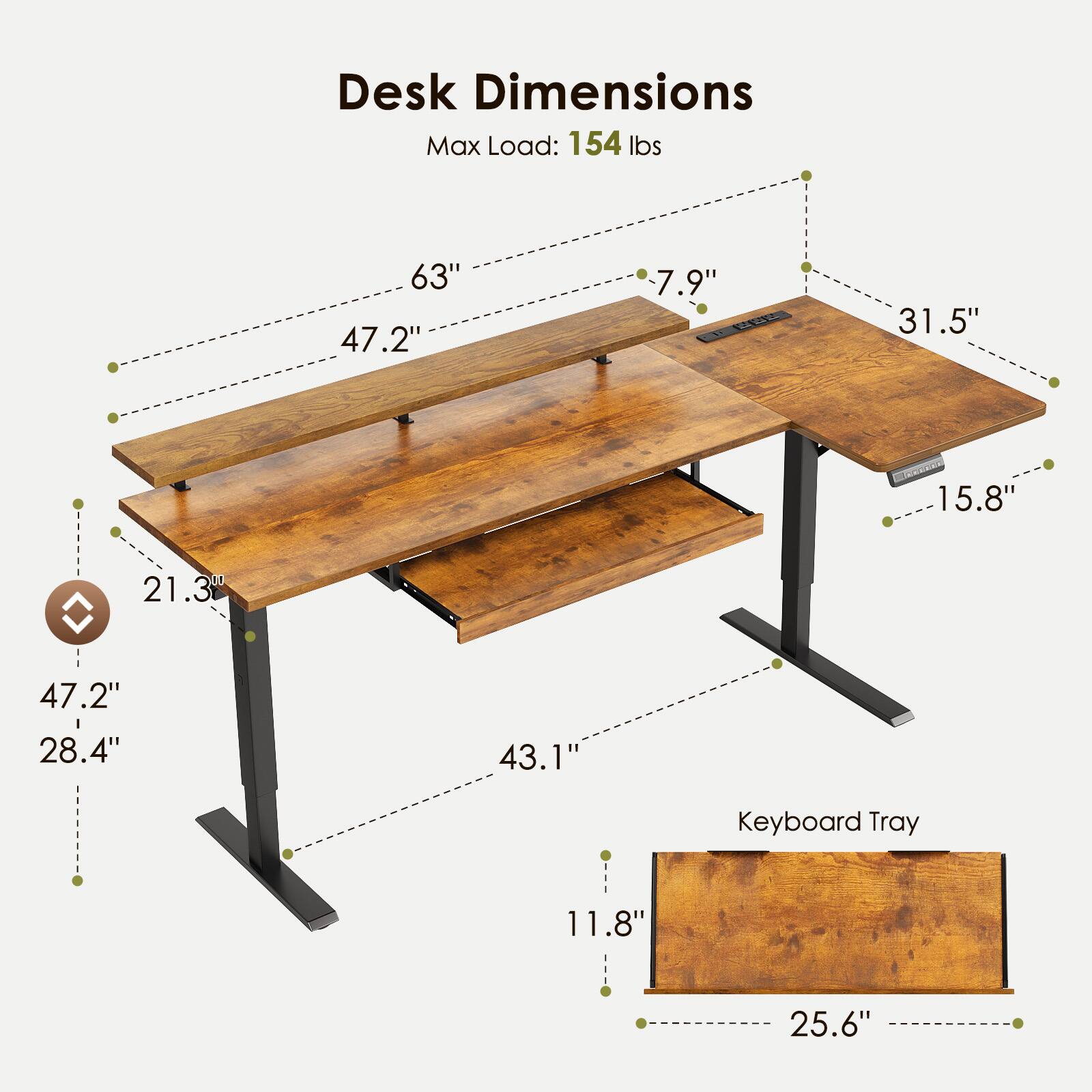 Desk Dimensions  
Max Load: 154 lbs  
63" x 47.2" x 7.9"  
31.5" x 15.8" x 21.3"  
47.2" x 28.4" x 43.1"  
Keyboard Tray: 11.8" x 25.6"